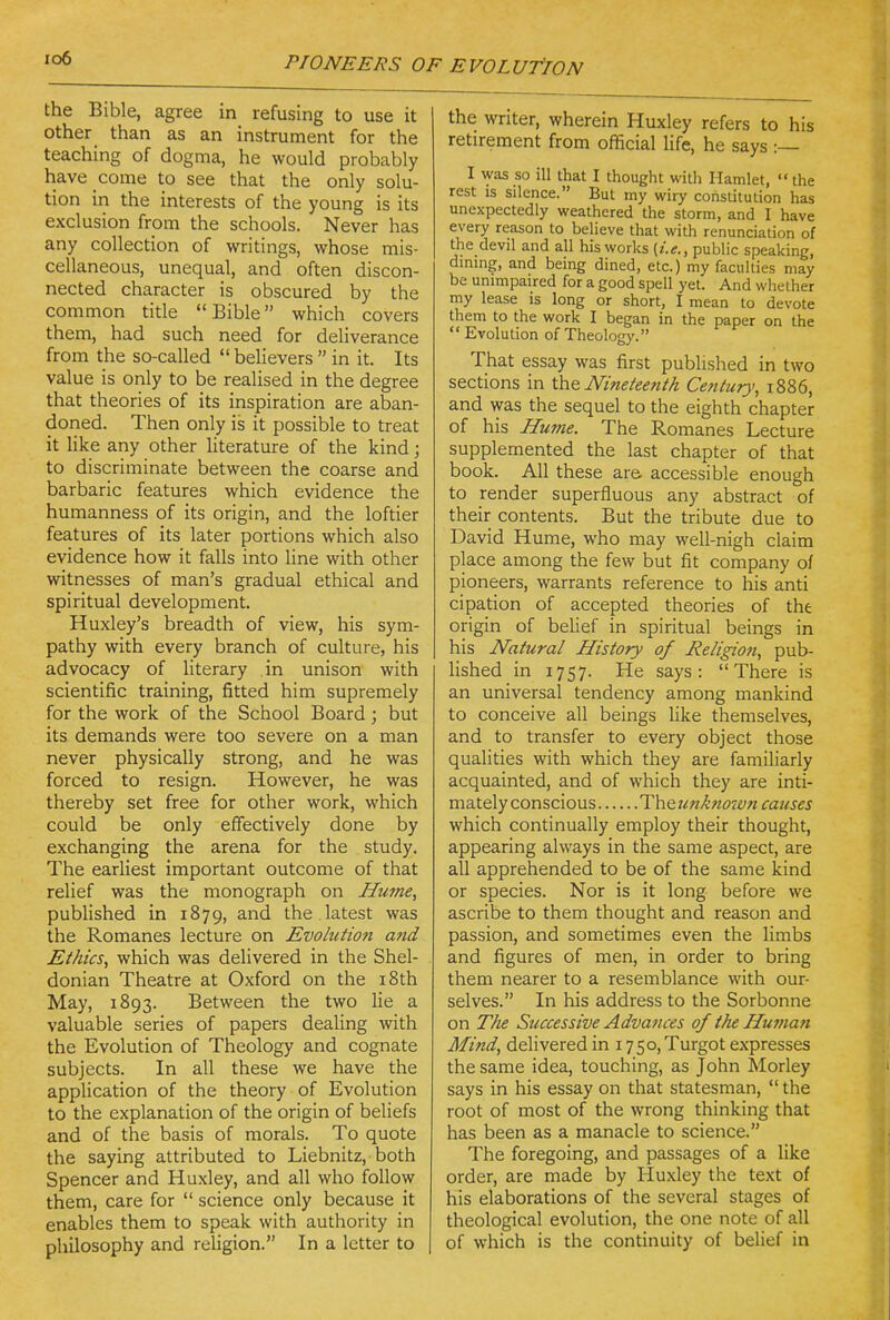 io6 the Bible, agree in refusing to use it other than as an instrument for the teaching of dogma, he would probably have come to see that the only solu- tion in the interests of the young is its exclusion from the schools. Never has any collection of writings, whose mis- cellaneous, unequal, and often discon- nected character is obscured by the common title Bible which covers them, had such need for deliverance from the so-called  believers  in it. Its value is only to be realised in the degree that theories of its inspiration are aban- doned. Then only is it possible to treat it like any other Uterature of the kind; to discriminate between the coarse and barbaric features which evidence the humanness of its origin, and the loftier features of its later portions which also evidence how it falls into line with other witnesses of man's gradual ethical and spiritual development. Huxley's breadth of view, his sym- pathy with every branch of culture, his advocacy of literary in unison with scientific training, fitted him supremely for the work of the School Board; but its demands were too severe on a man never physically strong, and he was forced to resign. However, he was thereby set free for other work, which could be only effectively done by exchanging the arena for the study. The earliest important outcome of that relief was the monograph on Hume, published in 1879, ^^''^ the latest was the Romanes lecture on Evolution ajid Ethics, which was delivered in the Shel- donian Theatre at Oxford on the i8th May, 1893. Between the two lie a valuable series of papers dealing with the Evolution of Theology and cognate subjects. In all these we have the application of the theory of Evolution to the explanation of the origin of beliefs and of the basis of morals. To quote the saying attributed to Liebnitz, both Spencer and Huxley, and all who follow them, care for  science only because it enables them to speak with authority in philosophy and religion. In a letter to the writer, wherein Huxley refers to his retirement from official life, he says :— I was so ill that I thought willi Hamlet,  the rest IS silence. But my wiry constitution has unexpectedly weathered the storm, and I have every reason to believe that with renunciation of the devil and all his works (i.e., public speaking, dmmg, and being dined, etc.) my faculties may be unimpaired for a good spell yet. And whether my lease is long or short, I mean to devote them to the work I began in the paper on the  Evolution of Theology. That essay was first published in two sections in ih& Nineteenth Century, i886, and was the sequel to the eighth chapter of his Hume. The Romanes Lecture supplemented the last chapter of that book. All these are accessible enough to render superfluous any abstract of their contents. But the tribute due to David Hume, who may well-nigh claim place among the few but fit company of pioneers, warrants reference to his anti cipation of accepted theories of the origin of belief in spiritual beings in his Natural History of Religion, pub- lished in 1757. He says: There is an universal tendency among mankind to conceive all beings like themselves, and to transfer to every object those qualities with which they are familiarly acquainted, and of which they are inti- mately conscious The unktiown causes which continually employ their thought, appearing always in the same aspect, are all apprehended to be of the same kind or species. Nor is it long before we ascribe to them thought and reason and passion, and sometimes even the limbs and figures of men, in order to bring them nearer to a resemblance with our- selves. In his address to the Sorbonne on The Successive Advajices of the Human Mind, delivered in 1750,Turgot expresses the same idea, touching, as John Morley says in his essay on that statesman,  the root of most of the wrong thinking that has been as a manacle to science. The foregoing, and passages of a like order, are made by Huxley the text of his elaborations of the several stages of theological evolution, the one note of all of which is the continuity of belief in