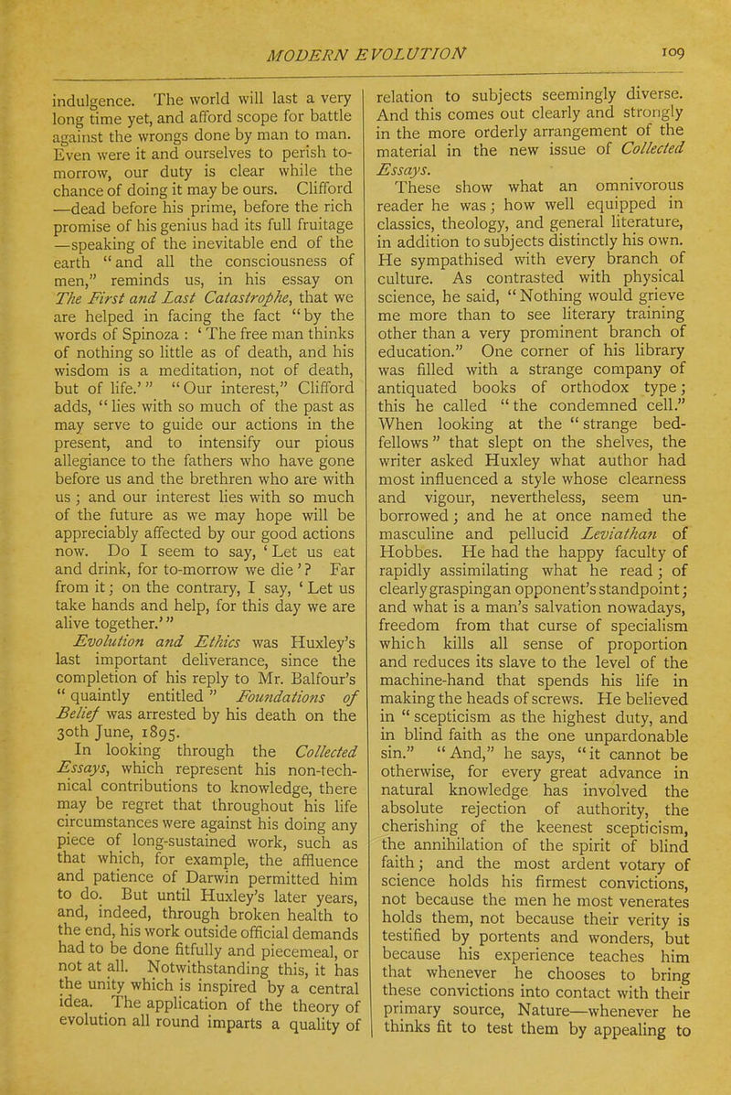 indulgence. The world will last a very long time yet, and afford scope for battle against the wrongs done by man to man. Even were it and ourselves to perish to- morrow, our duty is clear while the chance of doing it may be ours. Clifford —dead before his prime, before the rich promise of his genius had its full fruitage —speaking of the inevitable end of the earth and all the consciousness of men, reminds us, in his essay on The First and Last Catastrophe, that we are helped in facing the fact by the words of Spinoza : ' The free man thinks of nothing so little as of death, and his wisdom is a meditation, not of death, but of life.'   Our interest, Clifford adds,  hes with so much of the past as may serve to guide our actions in the present, and to intensify our pious allegiance to the fathers who have gone before us and the brethren who are with us ; and our interest lies with so much of the future as we may hope will be appreciably affected by our good actions now. Do I seem to say, ' Let us eat and drink, for to-morrow we die ' ? Far from it; on the contrary, I say, ' Let us take hands and help, for this day we are alive together.' Evolution and Ethics was Huxley's last important deliverance, since the completion of his reply to Mr. Balfour's  quaintly entitled  Foundations of Belief was arrested by his death on the 30th June, 1895. In looking through the Collected Essays, which represent his non-tech- nical contributions to knowledge, there rnay be regret that throughout his life circumstances were against his doing any piece of long-sustained work, such as that which, for example, the affluence and patience of Darwin permitted him to do. But until Huxley's later years, and, indeed, through broken health to the end, his work outside official demands had to be done fitfully and piecemeal, or not at all. Notwithstanding this, it has the unity which is inspired by a central idea. The application of the theory of evolution all round imparts a quality of relation to subjects seemingly diverse. And this comes out clearly and strongly in the more orderly arrangement of the material in the new issue of Collected Essays. These show what an omnivorous reader he was; how well equipped in classics, theology, and general literature, in addition to subjects distinctly his own. He sympathised with every branch of culture. As contrasted with physical science, he said,  Nothing would grieve me more than to see Hterary training other than a very prominent branch of education. One corner of his library was filled with a strange company of antiquated books of orthodox type; this he called  the condemned cell. When looking at the  strange bed- fellows  that slept on the shelves, the writer asked Huxley what author had most influenced a style whose clearness and vigour, nevertheless, seem un- borrowed ; and he at once named the masculine and pellucid Leviathan of Hobbes. He had the happy faculty of rapidly assimilating what he read; of clearly grasping an opponent's standpoint; and what is a man's salvation nowadays, freedom from that curse of specialism which kills all sense of proportion and reduces its slave to the level of the machine-hand that spends his hfe in making the heads of screws. He believed in  scepticism as the highest duty, and in blind faith as the one unpardonable sin. And, he says, it cannot be otherwise, for every great advance in natural knowledge has involved the absolute rejection of authority, the cherishing of the keenest scepticism, the annihilation of the spirit of blind faith; and the most ardent votary of science holds his firmest convictions, not because the men he most venerates holds them, not because their verity is testified by portents and wonders, but because his experience teaches him that whenever he chooses to bring these convictions into contact with their primary source. Nature—whenever he I thinks fit to test them by appealing to