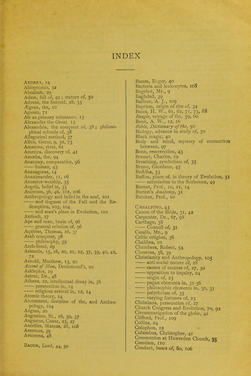 INDEX Abdera, 14 Abiogenesis, 92 Abraham, 29 Adam, fall of, 49 ; stature of, 50 Advent, the Second, 28, 35 ^gean, the, 10 Agassiz, 71 Air as primary substance, 13 Alexander the Great 15 Alexandria, the conquest of, 38; philoso- phical schools of, 38 Allegorical method, 37 Allen, Grant, 9, 52, 73 Amazons, river, 61 America, discovery of, 41 Amoeba, the, 94 Anatomy, comparative, 96 human, 43 Anaxagoras, 14 Anaximander, 11, 16 Ancestor-worship, 35 Angels, belief in, 35 Animism, 36, 46, 102, 106 Anthropology and belief in the soul, loi and dogmas of the Fall and the Re- demption, 103, 104 and man's place in Evolution, 102 Antioch, 27 Ape and man, brain of, 96 general relation of, 96 Aquinas, Thomas, 16, 37 Arab conquest, 38 philosophy, 39 Arch-fiend, 29 Aristotle, 15, 16, 20, 21, 22, 37, 39, 40, 42, 72 Arnold, Matthew, 13, 90 Ascent of Man, Drummond's, 92 Asklepios, 19 Astruc, Dr., 48 Athens, 22, intellectual decay in, 38 persecution in, 14 religious revival in, 12, 14 Atomic theor)', 14 Atonement, doctrine of the, and Anthro- pology, 104 Augurs, 20 Augustine, St., 16, 30, 37 Augustus, Cresar, 25, 27 Aurelius, Marcus, 28, 108 Averroes, 39 Avicenna, 48 Bacon, Lord, 44, 50 Bacon, Ruger, 40 Bacteria and leukocytes, 108 Bagehot, Mr., 9 Baghdad, 39 Balfour, A. J., 109 Baptism, origin of rite of, 34 Bates, H. W., 61, 62, 71, 73, 88 Beagle, voyage of the, 59, 60 Benn, A. W., 12, 16 Bible, Dictiojiary of the, 50 Biology, advance in study of, 50 Black magic, 40 Body and mind, mystery of connection between, 97 Bone, resurrection, 43 Bonnet, Charles, 19 Breathing, symbolism of, 35 Bruno, Giordano, 43 Buddha, 33 Buffon, place of, in theory of Evolution, 51 submission to the Sorbonne, 49 Burnet, Prof., 10, ii, 14 Burton's Anatomy, 31 Butcher, Prof., 10 C^SALPINO, 43 Canon of the Bible, 31, 42 Carpenter, Dr., 67, 98 Carthage, 38 Council of, 31 Casalis, Mr., 9 Celtic religion, 36 Chaldeea, 10 Chambers, Robert, 54 Chosroes, 38, 39 Christianity and Anthropology, 105 anti-social nature of, 28 causes of success of, 27, 30 opposition to inquiry, 24 origin of, 23 pagan elements in, 31-36 philosophic elements in, 30, 51 polytheism of, 35 varying fortunes of, 23 Christians, persecution of, 27 Church Congress and Evolution, 70, 92 Circumnavigation of the globe, 41 Clifford, Prof., 109 Collins, 24 Colophon, 12 Columbus, Christopher, 41 Communion at Hawarden Church, Comtism, 110 Conduct, bases of, 80, 106