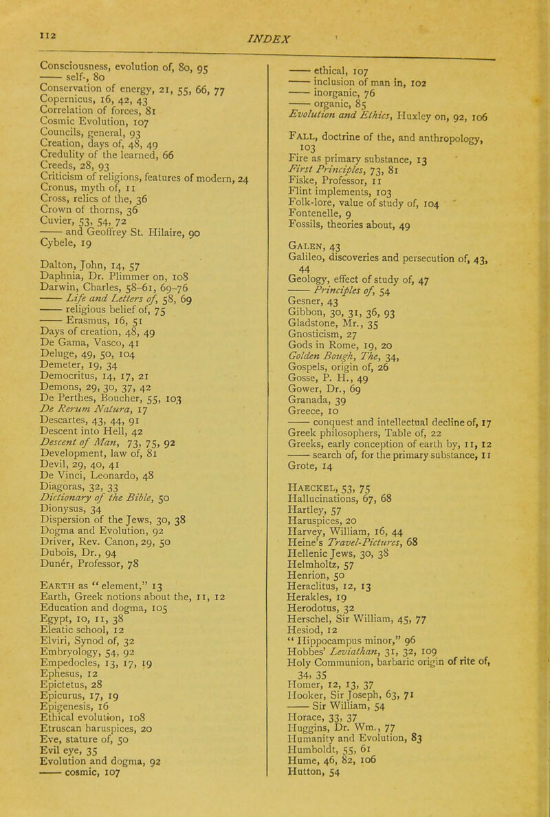 Consciousness, evolution of, 80, 95 self-, 80 Conservation of energy, 21, 55, 66, 77 Copernicus, 16, 42, 43 Correlation of forces, 81 Cosmic Evolution, 107 Councils, general, 93 Creation, days of, 48, 49 Credulity of the learned, 66 Creeds, 28, 93 Criticism of religions, features of modern, 24 Cronus, myth of, ii Cross, relics of the, 36 Crown of thorns, 36 Cuvier, 53, 54, 72 and Geoffrey St. Hilaire, 90 Cybele, 19 Dalton, John, 14, 57 Daphnia, Dr. Plimmer on, 108 Darwin, Charles, 58-61, 69-76 Life and Letters of, 58, 69 religious belief of, 75 Erasmus, 16, 51 Days of creation, 48, 49 De Gama, Vasco, 41 Deluge, 49, 50, 104 Demeter, 19, 34 Democritus, 14, 17, 21 Demons, 29, 30, 37, 42 De Perthes, Boucher, 55, 103 De Rerum Natura, 17 Descartes, 43, 44, 91 Descent into Hell, 42 Descent of Man, 73, 75, 92 Development, law of, 81 Devil, 29, 40, 41 De Vinci, Leonardo, 48 Diagoras, 32, 33 Dictionary of the Bible, 50 Dionysus, 34 Dispersion of the Jews, 30, 38 Dogma and Evolution, 92 Driver, Rev. Canon, 29, 50 Dubois, Dr., 94 Dun^r, Professor, 78 Earth as element, 13 Earth, Greek notions about the, li, 12 Education and dogma, 105 Egypt, 10, II, 38 Eleatic school, 12 Elviri, Synod of, 32 Embryology, 54, 92 Empedocles, 13, 17, 19 Ephesus, 12 Epictetus, 28 Epicurus, 17, 19 Epigenesis, 16 Ethical evolution, 108 Etruscan haruspices, 20 Eve, stature of, 50 Evil eye, 35 Evolution and dogma, 92 cosmic, 107 ethical, 107 inclusion of man in, 102 inorganic, 76 organic, 85 Evolution and Ethics, Huxley on, 92, 106 Fall, doctrine of the, and anthropology, 103 Fire as primary substance, 13 Fi7-st Pri7iciples, 73, 81 Fiske, Professor, 11 Flint implements, 103 Folk-lore, value of study of, 104 Fontenelle, 9 Fossils, theories about, 49 Galen, 43 Galileo, discoveries and persecution of, 43, 44 Geology, effect of study of, 47 Principles of, 54 Gesner, 43 Gibbon, 30, 31, 36, 93 Gladstone, Mr., 35 Gnosticism, 27 Gods in Rome, 19, 20 Golden Bough, The, 34, Gospels, origin of, 26 Gosse, P. PL, 49 Gower, Dr., 69 Granada, 39 Greece, 10 conquest and intellectual decline of, 17 Greek philosophers, Table of, 22 Greeks, early conception of earth by, 11, 12 search of, for the primary substance, 11 Grote, 14 Haeckel, 53, 75 Hallucinations, 67, 68 Hartley, 57 Haruspices, 20 Harvey, William, 16, 44 Heine's Travel-Pictures, 68 Hellenic Jews, 30, 38 Helmholtz, 57 Henrion, 50 Heraclitus, 12, 13 Herakles, 19 Herodotus, 32 Herschel, Sir William, 45, 77 Hesiod, 12  Hippocampus minor, 96 Hobbes' Leviathan, 31, 32, 109 Holy Communion, barbaric origin of rite of, 34. 35 Homer, 12, 13, 37 Hooker, Sir Joseph, 63, 71 Sir William, 54 Horace, 33, 37 Iluggins, Dr. Wm., 77 Humanity and Evolution, 83 Humboldt, 55, 61 Hume, 46, 82, 106 Hutton, 54