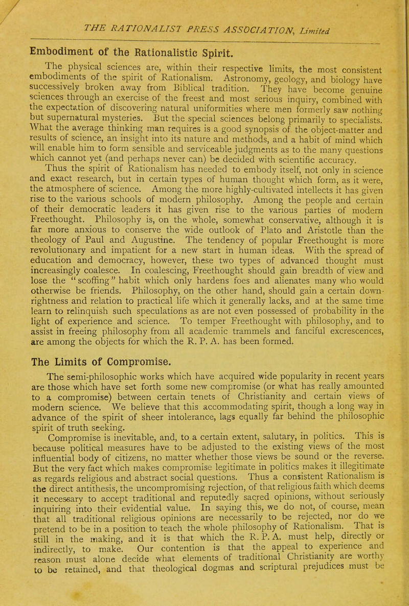 Embodiment of the Rationalistic Spirit. The physical sciences are, within their respective limits, the most consistent embodiments of the spirit of Rationalism. Astronomy, geology, and biology have successively broken away from Biblical tradition. They have become genuine sciences through an exercise of the freest and most serious inquiry, combined with the expectation of discovering natural uniformities where men formerly saw nothing but supernatural mysteries. But the special sciences belong primarily to specialists. What the average thinking man requires is a good synopsis of the object-matter and results of science, an insight into its nature and methods, and a habit of mind which will enable him to form sensible and serviceable judgments as to the many questions which cannot yet (and perhaps never can) be decided with scientific accuracy. Thus the spirit of Rationalism has needed to embody itself, not only in science and exact research, but in certain types of human thought which form, as it were, the atmosphere of science. Among the more highly-cultivated intellects it has given rise to the various schools of modern philosophy. Among the people and certain of their democratic leaders it has given rise to the various parties of modern Freethought. Philosophy is, on the whole, somewhat conservative, although it is far more anxious to conserve the wide outlook of Plato and Aristotle than the theology of Paul and Augustine. The tendency of popular Freethought is more revolutionary and impatient for a new start in human ideas. With the spread of education and democracy, however, these two types of advanced thought must increasingly coalesce. In coalescing, Freethought should gain breadth of view and lose the  scoffing habit which only hardens foes and alienates many who would otherwise be friends. Philosophy, on the other hand, should gain a certain down- Tightness and relation to practical life which it generally lacks, and at the same time learn to relinquish such speculations as are not even possessed of probability in the light of experience and science. To temper Freethought with philosophy, and to assist in freeing philosophy from all academic trammels and fanciful excrescences, are among the objects for which the R. P. A. has been formed. The Limits of Compromise. The semi-philosophic works which have acquired wide popularity in recent years are those which have set forth some new compromise (or what has really amounted to a compromise) between certain tenets of Christianity and certain views of modern science. We believe that this accommodating spirit, though a long way in advance of the spirit of sheer intolerance, lags equally far behind the philosophic spirit of truth seeking. Compromise is inevitable, and, to a certain extent, salutary, in politics. This is because poUtical measures have to be adjusted to the existing views of the most influential body of citizens, no matter whether those views be sound or the reverse. But the very fact which makes compromise legitimate in politics makes it illegitimate as regards religious and abstract social questions. Thus a consistent Rationalism is the direct antithesis, the uncompromising rejection, of that religious faith which deems it necessary to accept traditional and reputedly sacred opinions, without seriously inquiring into their evidential value. In saying this, we do not, of course, mean that all traditional religious opinions are necessarily to be rejected, nor do we pretend to be in a position to teach the whole philosophy of Rationalism. That is still in the making, and it is that which the R. P. A. must help, directly or indirectly, to make. Our contention is that the appeal to expenence and reason must alone decide what elements of traditional Christianity are worthy to be retained, and that theological dogmas and scriptural prejudices must be