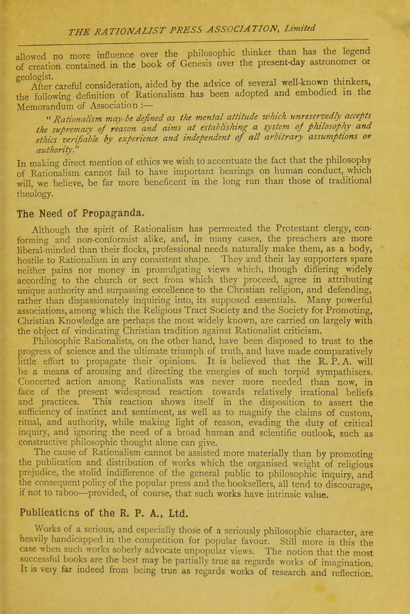 allowed no more influence over the philosophic thinker than has the legend of creation contained in the book of Genesis over the present-day astronomer or ^^°After careful consideration, aided by the advice of several well-known thinkers, the following definition of Rationalism has been adopted and embodied in the Memorandum of Association :—  Nationalism may be defitied as the mental attitude which unreservedly accepts the supremacy of reason a?id aims at establishing a system oj philosophy and ethics verifiable by experience and independent of all arbitrary assumptions or authority. In making direct mention of ethics we wish to accentuate the fact that the philosophy of Rationalism, cannot fail to have important bearings on human conduct, which will, we believe, be far more beneficent in the long run than those of traditional theology. The Need of Propag-anda. Although the spirit of RationaHsm has permeated the Protestant clergy, con- forming and non-conformist alike, and, in many cases, the preachers are more liberal-minded than their flocks, professional needs naturally make them, as a body, hostile to Rationalism in any consistent shape. They and their lay supporters spare neither pains nor money in promulgating views which, though differing widely according to the church or sect from which they proceed, agree in attributing unique authority and surpassing excellence to the Christian religion, and defending, rather than dispassionately inquiring into, its supposed essentials. Many powerful associations, among which the Religious Tract Society and the Society for Promoting, Christian Knowledge are perhaps the most widely known, are carried on largely with the object of vindicating Christian tradition against Rationalist criticism. Philosophic Rationalists, on the other hand, have been disposed to trust to the progress of science and the ultimate triumph of truth, and have made comparatively little effort to propagate their opinions. It is believed that the R. P. A. will be a means of arousing and directing the energies of such torpid sympathisers. Concerted action among Rationalists was never more needed than now, in face of the present widespread reaction towards relatively irrational beliefs and practices. This reaction shows itself in the disposition to assert the sufficiency of instinct and sentiment, as well as to magnify the claims of custom, ritual, and authority, while making Hght of reason, evading the duty of critical inquiry, and ignoring the need of a broad human and scientific outlook, such as constructive philosophic thought alone can give. The cause of Rationalism cannot be assisted more materially than by promoting the publication and distribution of works which the organised weight of religious prejudice, the stolid indifference of the general pubhc to philosophic inquiry, and the consequent policy of the popular press and the booksellers, all tend to discourage, if not to taboo—provided, of course, that such works have intrinsic value. Publications of the R. P. A., Ltd. Works of a serious, and especially those of a seriously philosophic character, are heavily handicapped in the competition for popular favour. Still more is this' the case when such works soberly advocate unpopular views. The notion that the most successful books are the best may be partially true as regards works of imagination It IS very far indeed from being true as regards works of research and reflection