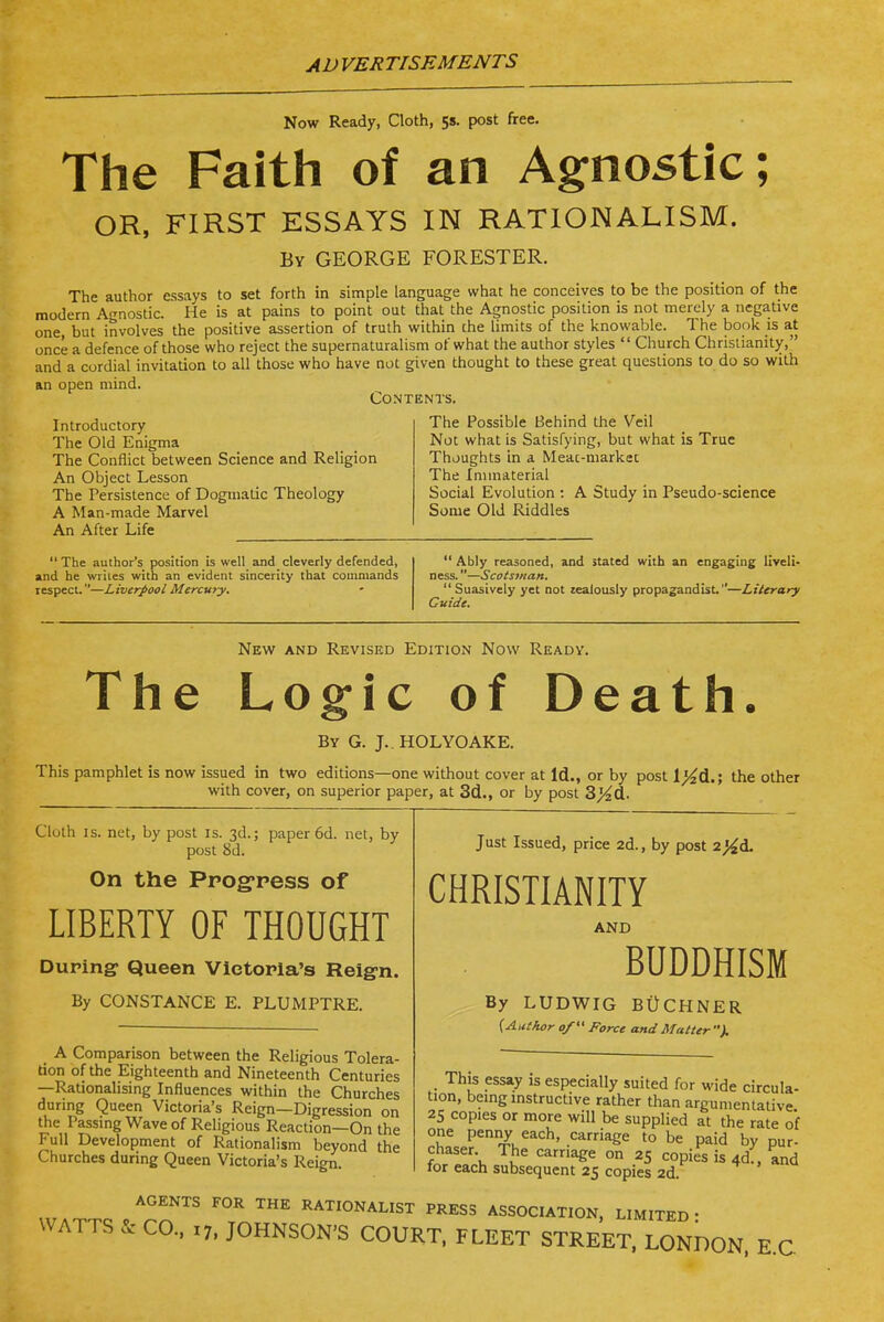 Now Ready, Cloth, 5s. post free. The Faith of an A§:nostic; OR, FIRST ESSAYS IN RATIONALISM. By GEORGE FORESTER. The author essays to set forth in simple language what he conceives to be the position of the modern Agnostic. He is at pains to point out that the Agnostic position is not merely a negative one, but involves the positive assertion of truth within che limits of the knowable. The book is at once a defence of those who reject the supernaturalism of what the author styles  Church Christianity, and a cordial invitation to all those who have not given thought to these great questions to do so with an open mind. Contents. Introductory The Old Enigma The Conflict between Science and Religion An Object Lesson The Persistence of Dogmatic Theology A Man-made Marvel An After Life  The author's position is well and cleverly defended, and he writes with an evident sincerity that coiiiniands respect.—Liverpool Mercury. The Possible Behind the Veil Not what is Satisfying, but what is True Thoughts in a Meac-markec The Immaterial Social Evolution : A Study in Pseudo-science Some Old Riddles  Ably reasoned, and stated with an engaging liveli- ness. —Scotsman.  Suasively yet not zealously propagandist,—Literary Guide. New and Revised Edition Now Ready. The Logic of Death. By G. J. HOLYOAKE. This pamphlet is now issued in two editions—one without cover at Id., or by post l}id.; the other with cover, on superior paper, at 3d., or by post 3}4d. Cloth IS. net, by post is. 3d.; paper 6d. net, by post 8d. On the Ppog^pess of LIBERTY OF THOUGHT Duping- Queen Victoria's Reign. By CONSTANCE E. PLUMPTRE. A Comparison between the Religious Tolera- tion of the Eighteenth and Nineteenth Centuries —Rationalising Influences within the Churches during Queen Victoria's Reign—Digression on the Passmg Wave of Religious Reaction—On the Full Development of Rationalism beyond the Churches during Queen Victoria's Reign. Just Issued, price 2d., by post 2}4d. CHRISTIANITY D BUDDHISM AND By LUDWIG Bi)CHNER {AutJior o/ Force and Matter ). This essay is especially suited for wide circula- tion, being instructive rather than argumentative 25 copies or more will be supplied at the rate of one penny each, carriage to be paid by pur- chaser The carriage on 25 copies is 4d:, and for each subsequent 25 copies 2d. AGENTS FOR THE RATIONALIST PRESS ASSOCIATION, LIMITED' WATTS ^ CO.. X7. JOHNSON'S COURT. FLEET STREET. LONDON. E.C