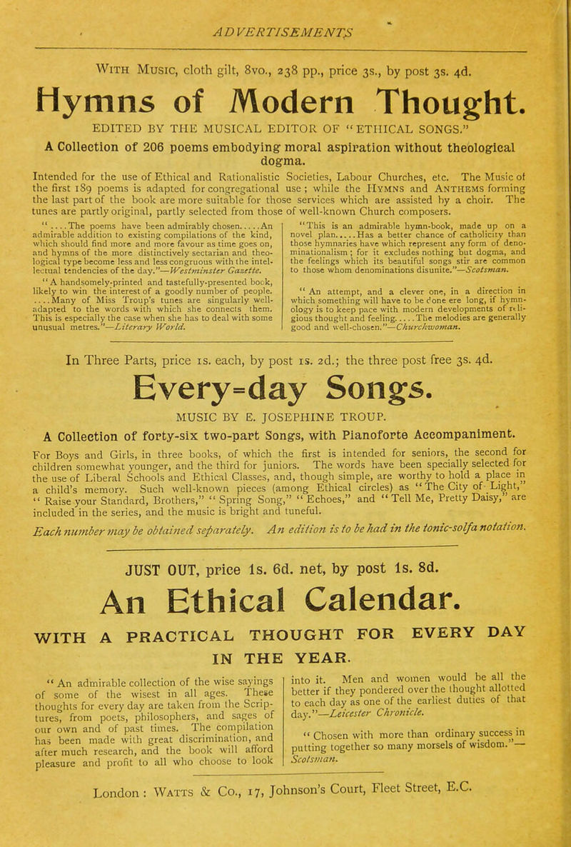 With Music, cloth gilt, 8vo., 238 pp., price 3s., by post 3s. 4d. Hymns of Modern Thought. EDITED BY THE MUSICAL EDITOR OF ETHICAL SONGS. A Collection of 206 poems embodying- moral aspiration without theological dogma. Intended for the use of Ethical and RationaHstic Societies, Labour Churches, etc. The Music of the first 189 poems is adapted for congregational use; while the Hymns and Anthems forming the last part of the book are more suitable for those services which are assisted by a choir. The tunes are partly original, partly selected from those of well-known Church composers.  The poems have been admirably chosen An admirable addition to existing compilations of the kind, which should find more and more favour as time goes on, and hymns of the more distinctively sectarian and theo- logical type become less and less congruous with the intel- lectual tendencies of the day.—Westminster Gazette. A handsomely-printed and tastefully-presented bock, likely to win the interest of a goodly number of people. ....Many of Miss Troup's tunes are singularly well- adapted to the words with which she connects them. This is especially the case when she has to deal with some unusual metres.—Literary World. This is an admirable hymn-book, made up on a novel plan Has a better chance of catholicity than those hymnaries have which represent any form of deno- minationalism; for it excludes nothing but dogma, and the feelings which its beautiful songs stir are common to those whom denominations disunite.—Scotsman.  An attempt, and a clever one, in a direction in which something will have to be done ere long, if hymn- ology is to keep pace with modern developments of rtli- gious thought and feeling. The melodies are generally good and well-chosen.—Churchwoman. In Three Parts, price is. each, by post is. 2d.; the three post free 3s. 4d. Every=day Songs. MUSIC BY E. JOSEPHINE TROUP. A Collection of forty-six two-part Songs, with Pianoforte Accompaniment. For Boys and Girls, in three books, of which the first is intended for seniors, the second for children somewhat younger, and the third for juniors. The words have been specially selected for the use of Liberal Schools and Ethical Classes, and, though simple, are worthy to hold a place in a child's memory. Such well-known pieces (among Ethical circles) as  The City of-Light,  Raise your Standard, Brothers,  Spring Song,  Echoes, and  Tell Me, Pretty Daisy, are included in the series, and the music is bright and tuneful. Each number may be obtai7ied separately. An edition is to be had in the tonic-solfa notation. JUST OUT, price Is. 6d. net, by post Is. 8d. An Ethical Calendar. WITH A PRACTICAL THOUGHT FOR EVERY DAY IN THE YEAR.  An admirable collection of the wise sayings of some of the wisest in all ages. These thoughts for every day are taken from the Scrip- tures, from poets, philosophers, and sages of our own and of past times. The compilation has been made with great discrimination, and after much research, and the book will afford pleasure and profit to all who choose to look into it. Men and women would be all the better if they pondered over the thought allotted to each day as one of the earliest duties of that day.—Leicester Chrotiicle.  Chosen with more than ordinary success in putting together so many morsels of wisdom.— Scotsman.