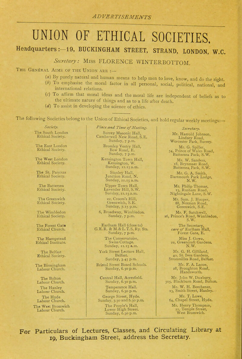 UNION OF ETHICAL SOCIETIES. Headquarters:-!9, BUCKINGHAM STREET, STRAND, LONDON, W.C. Secretary: Miss FLORENCE WINTERBOTTOM. The Gen^iral Aims of the Union are :— (a) By purely natural and human means to help men to love, know, and do the right. {b) To emphasise the moral factor in all personal, social, political, national, and international relations. (c) To affirm that moral ideas and the moral life are independent of beliefs as to the ultimate nature of things and as to a life after death. {d) To assist in developing the science of ethics. The following Societies belong to the Union of Ethical Societies, and hold regular weekly meetings:— Society. The South London Ethical Society. The East London Ethical Society. Place and Time of Meeting: Surrey Masonic Hall, Camberwell New Road, S. E. Sunday, 7 p.m. Bromley Vestry Hall, Bow Road, E. Sunday, 7 p.m. Secretary. Mr. Harrold Johnson, 'L-'lilUoCy J.\,UctUj Worcester Park, Surrey. Mr. G. Spiller, 54) Prince of W a.les K.os.d, Battersea Park, S.W. The West London Ethical Society. Kensington Town Hall, ^ Kensington, W. Sunday, 11.15 a.m. ]VT r W S n n H p r <; 18, Brynmaer Road, Battersea Park, S.W. The St. Pancras Ethical Society. Stanley Hall, Junction Road, N. Sunday, 11.15 a.m. Mr. G. A. Smith, Dartmouth Park Lodge, N.W. The Battersea Ethical Society. Upper Town Hall, Lavender Hill, S.W. Sunday, 11.15 a.m. Mr. Philip Thomas, 13, Rusham Road, Nightingale Lane, S.W. The Greenwich Ethical Society. 22, Croom's Hill, Greenwich, S.E. Sunday, 7.15 p.m. Mr. Sam. J. Hooper, 88, Norman Road, Greenwich, S.E. The Wimbledon Ethical Society. 6, Broadway, Wimbledon. Sunday, 7 p.m. Mr. F. Satchwell, 26, Prince's Road, Wimbledon, S.W. The Forest Gato Ethical Church. Earlliam Hall (close to) G. E. R. & M. & L. T. S. Ry. Sts. Sunday, 7 p.m. The Secretary, care of Earlham Hall, Forest Gate, E. Thfi Hampstead Ethical Institute. The Conservatoire, Swiss Cottage. Sunday, 11.15 a.m. Miss J. Gowa, 22, Greencroft Gardens. N.W. The Belfast Ethical Society. York Street Lecture Hall, Belfast. Sunday, 3.45 p.m. Mr. G. H. Gilliland, 40, St. Ives Gardens, Stranmilles Road, Belfast. The Birmingham Labour Church. Bristol Street Board Schools. Sunday, 6.30 p.m. Mr. F. A. Lacon, 28, Broughton Road, Handsworth. Th« Bolton Labour Church. Central Hall, Acresfield. Sunday, 6.30 p.m. Mr. John W. Duxbury, 315, Blackburn Road, Bolton. The Hanley Labotir Church. Temperance Hall. Sunday, 6.30 p.m. Mr. W. H. Beechener, 13, Smith Street, Hanley. The Hyde Labour Church. George Street, Hyde. Sunday, 3.30 and 6.30 p.m. Mr. T. Lowe, 64, Chapel Street, Hyde. The West Bromwich Labour Church. The People's Hall, Lower High Street. Sunday, 6.30 p.m. Mr. Henry Thompson, II, Temple Street, West Bromwich. For Particulars of Lectures, Classes, and Circulating- Library at