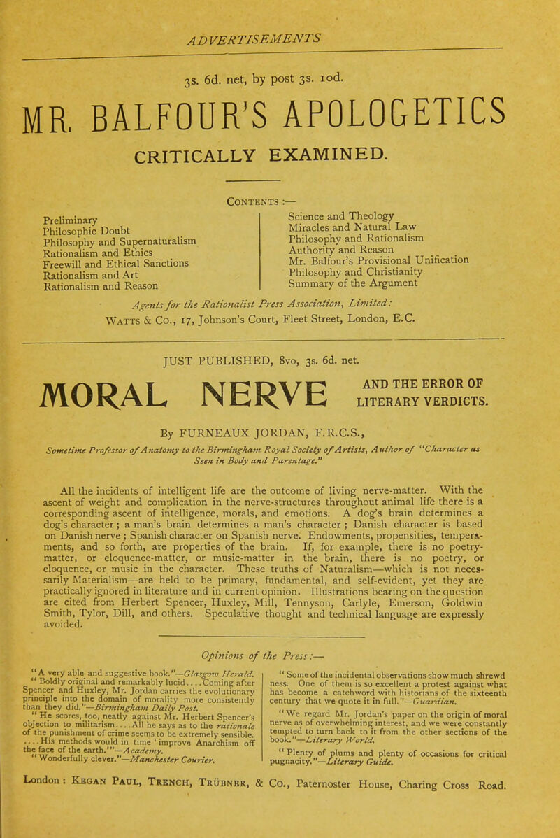 3s. 6d. net, by post 3s. lod. MR, BALFOUR'S APOLOGETICS CRITICALLY EXAMINED. Contents Preliminary Philosophic Doubt Philosophy and Supernaturalism Rationalism and Ethics Freewill and Ethical Sanctions Rationalism and Art Rationalism and Reason Science and Theology Miracles and Natural Law Philosophy and Rationalism Authority and Reason Mr. Balfour's Provisional Unification Philosophy and Christianity Summary of the Argument Agents for the Rationalist Press Association, Limited: Watts & Co., 17, Johnson's Court, Fleet Street, London, E.G. JUST PUBLISHED, 8vo, 3s. 6d. net. AND THE ERROR OF LITERARY VERDICTS. MORAL NERVE By FURNEAUX JORDAN, F.R.C.S., Sometime Professor of Anatomy to the Binningham Royal Society of Artists, Author of Otaracter as Seen in Body and Parentage. All the incidents of intelligent life are the outcome of living nerve-matter. With the ascent of weight and complication in the nerve-structures throughout animal life there is a corresponding ascent of intelligence, morals, and emotions. A dog's brain determines a dog's character; a man's brain determines a man's character ; Danish character is based on Danish nerve ; Spanish character on Spanish nerve. Endowments, propensities, tempera- ments, and so forth, are properties of the brain. If, for example, there is no poetry- matter, or eloquence-matter, or music-matter in the brain, there is no poetry, or eloquence, or music in the character. These truths of Naturalism—which is not neces- sarily Materialism—are held to be primary, fundamental, and self-evident, yet they are practically ignored in literature and in current opinion. Illustrations bearing on the question are cited from Herbert Spencer, Huxley, Mill, Tennyson, Carlyle, Emerson, Gold win Smith, Tylor, Dill, and others. Speculative thought and technical language are expressly avoided. Opinions of the Press:—  A very able and suggestive book.—G/aj-^uw Herald.  Boldly original and remarkably lucid Coming after Spencer and Huxley, Mr. Jordan carries the evolutionary principle into the cfomain of morality more consistently than they did.—Biryningham Daily Past.  He scores, too, neatly against Mr. Herbert Spencer's objection to militarism All he says as to the rationale of the punishment of crime seems to be extremely sensible. His methods would in time ' improve Anarchism off the face of the earth.'—Academy. Wonderfully cXeva.—Manchester Courier,  Some of the incidental observations show much shrewd ness. One of them is so excellent a protest against what has become a catchword with historians of the sixteenth century that we quote it in full.—Guardian. We regard Mr. Jordan's paper on the origin of moral nerve as of overwhelming interest, and we were constantly tempted to turn back to it from the other sections of the book.—Literary World. Plenty of plums and plenty of occasions for critical pugnnchy.—Literary Guide. London : Kegan Padl, Trench, Trubner, & Co., Paternoster House, Charing Cross Road.