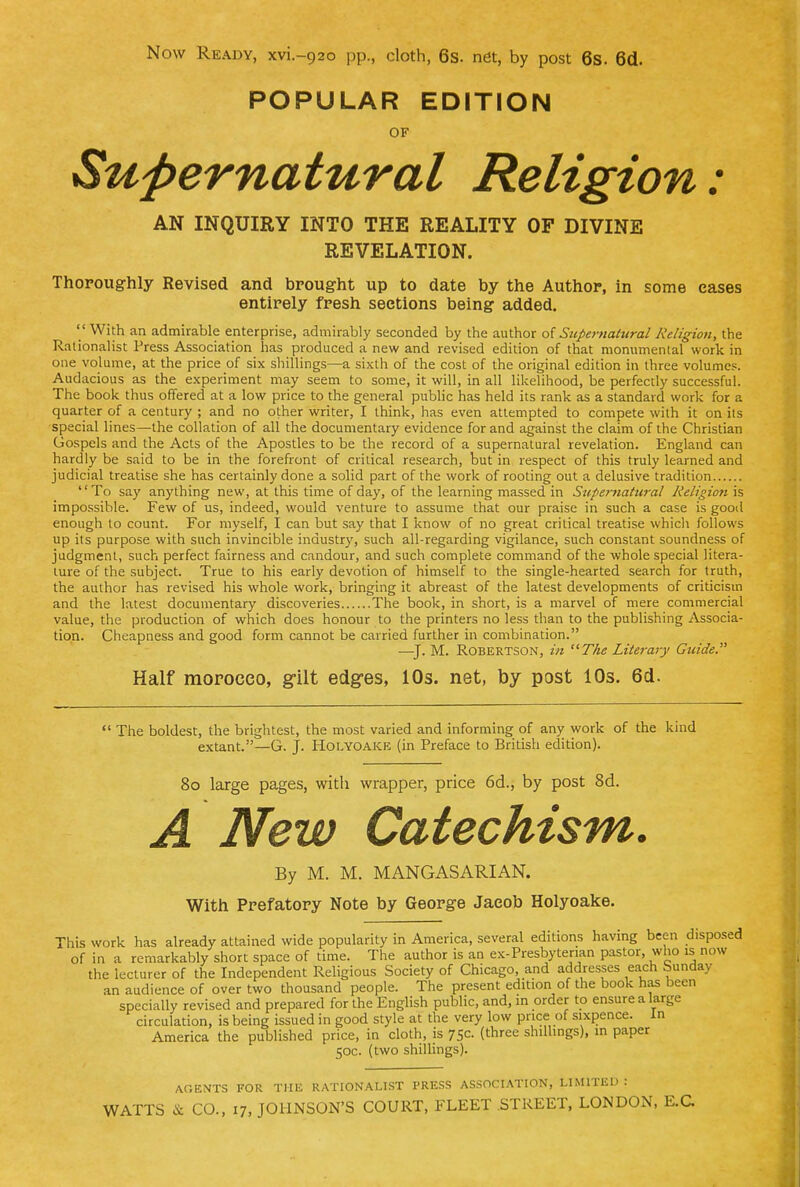 POPULAR EDITION OF Supernatural Religion: AN INQUIRY INTO THE REALITY OF DIVINE REVELATION. Thoroughly Revised and brought up to date by the Author, in some cases entirely fresh sections being added.  With an admirable enterprise, admirably seconded by the author of Supernahtral Religion, the Rationalist Press Association has produced a new and revised edition of that monumental work in one volume, at the price of six shillings—a sixth of the cost of the original edition in three volumes. Audacious as the experiment may seem to some, it will, in all Hkelihood, be perfectly successful. The book thus offered at a low price to the general public has held its rank as a standard work for a quarter of a century ; and no other writer, I think, has even attempted to compete with it on its special lines—the collation of all the documentary evidence for and against the claim of the Christian Gospels and the Acts of the Apostles to be the record of a supernatural revelation. England can hardly be said to be in the forefront of critical research, but in respect of this truly learned and judicial treatise she has certainly done a solid part of the work of rooting out a delusive tradition To say anything new, at this time of day, of the learning massed in Supernatural Religioii is impossible. Few of us, indeed, would venture to assume that our praise in such a case is good enough to count. For myself, I can but say that I know of no great critical treatise which follows up its purpose with such invincible industry, such all-regarding vigilance, such constant soundness of judgment, such perfect fairness and candour, and such complete command of the whole special litera- ture of the subject. True to his early devotion of himself to the single-hearted search for truth, the author has revised his whole work, bringing it abreast of the latest developments of criticism and the latest documentary discoveries The book, in short, is a marvel of mere commercial value, the production of which does honour to the printers no less than to the publishing Associa- tion. Cheapness and good form cannot be carried further in combination. —^J. M. Robertson, in The Literary Guide. Half raopocco, g-ilt edges, 10s. net, by post 10s. 6d. *' The boldest, the brightest, the most varied and informing of any work of the kind extant.—G. J. Holyoake (in Preface to British edition). 8o large pages, with wrapper, price 6d., by post 8d. A New Catechism. By M. M. MANGASARIAN. With Prefatory Note by George Jacob Holyoake. This work has already attained wide popularity in America, several editions having been disposed of in a remarkably short space of time. The author is an ex-Presbyterian pastor, who is now the lecturer of the Independent Religious Society of Chicago, and addresses each bunday an audience of over two thousand people. The present edition of the book has been specially revised and prepared for the English public, and, in order to ensure a large circulation, is being issued in good style at the very low price of sixpence. In America the published price, in cloth, is 7Sc. (three shillings), in paper 50c. (two shillings). AOENTS FOR Tllli RATIONALIST PRESS ASSOCIATION, LIMITED :