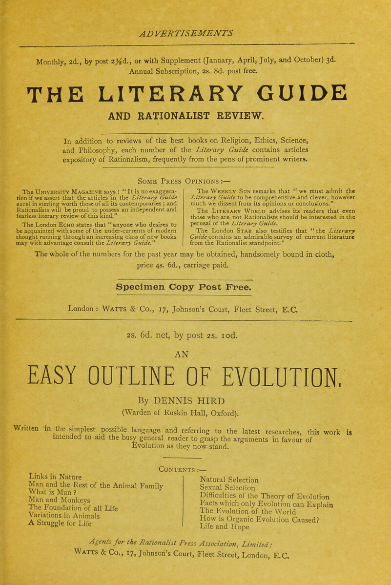 Monthly, 2d., by post z^cl., or with Supplement (January, April, July, and October) 3d. Annual Subscription, 2s. 8d. post free. THE LITERARY GUIDE AND RATIONALIST REVIEW. In addition to reviews of the best books on Religion, Ethics, Science, and Philosophy, each number of the Literary Guide contains articles expository of Rationalism, frequently from the pens of prominent writers. Some Press Opinions :— The University Magazine says :  It is no exaggera- tion if we assert that the articles in the Literary Guide excel in sterling worth those of all its contemporaries ; and Rationalists will be proud to possess an independent and fearless literary review of this kind. The London Echo states that anyone who desires to be acquainted with some of the under-currents of modern thought running through an increasing class of new books may with advantage consult the Literary Guide. The Weekly Sun remarks that  we must admit the Literary Guide to be comprehensive and clever, however much we dissent from its opinions or conclusions. The Literary World advises its readers that even those who are not Rationalists should be interested in the perusal of the Literary Guide. The London Star also testifies that  the Literary Guide contains an admirable survey of current literature from the Rationalist standpoint. The whole of the numbers for the past year may be obtained, handsomely bound in cloth, price 4s. 6d., carriage paid. Specimen Copy Post Free. London: Watts & Co., 17, Johnson's Court, Fleet Street, E.G. 2s. 6d. net, by post 2s. lod. AN EASY OUTLINE OF EVOLUTION. By DENNIS HIRD (Warden of Ruskin Hall, Oxford). tten in the siniplest possible langu.age and referring to the latest researches, this work is mlended to aid the busy general reader to grasp the arguments in favour of Evolution as they now stand. Contents Links in Nature Man and the Rest of the Animal Family What is Man ? Man and Monkeys The Foundation of all Life Variations in Animals A Struggle for Life Natural Selection Sexual Selection Difliculties of the Theory of Evolution P^acts which only Evolution can Explain The Evolution of the World How is Organic Evolution Caused? Life and Hope Agerits for the Rationalist Press Association, Limited: