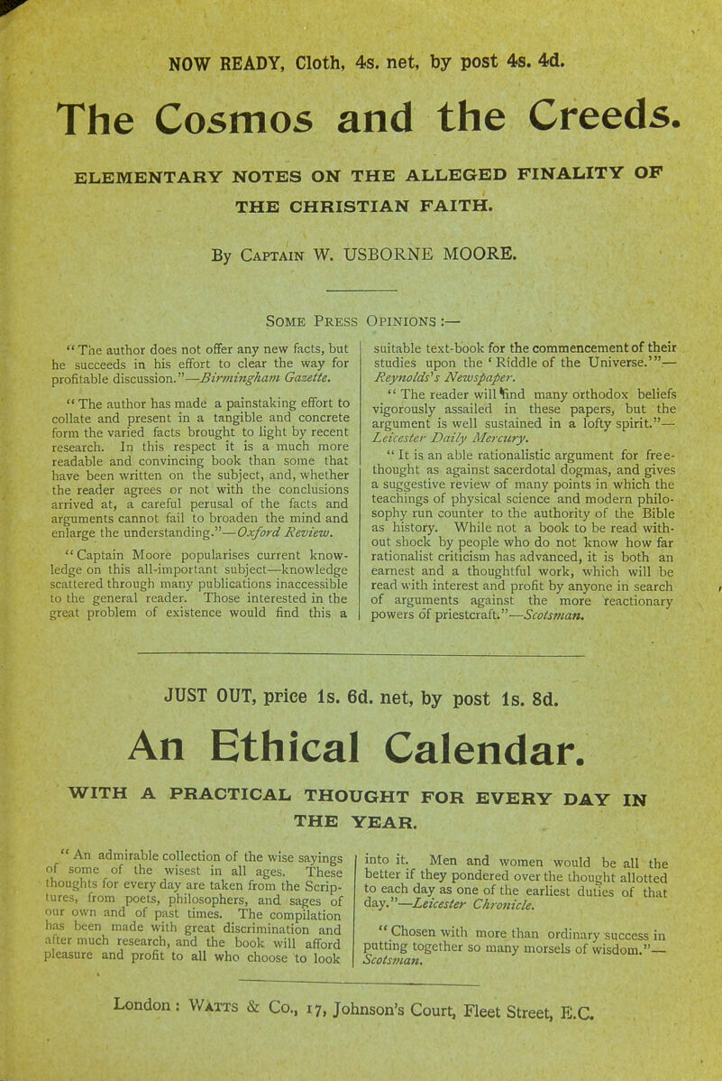 The Cosmos and the Creeds. ELEMENTARY NOTES ON THE ALLEGED FINALITY OF THE CHRISTIAN FAITH. By Captain W. USBORNE MOORE. Some Press  The author does not offer any new facts, but he succeeds in his effort to clear the way for profitable discussion.—Birmingham Gazette.  The author has made a painstaking effort to collate and present in a tangible and concrete form the varied facts brought to light by recent research. In this respect it is a much more readable and convincing book than some that have been written on the subject, and, whether the reader agrees or not with the conclusions arrived at, a careful perusal of the facts and arguments cannot fail to broaden the mind and enlarge the understanding.—Oxford Review. Captain Moore popularises current know- ledge on this all-important subject—knowledge scattered through many publications inaccessible to the general reader. Those interested in the great problem of existence would find this a Opinions :— suitable text-book for the commencement of their studies upon the ' Riddle of the Universe.'.— Reynolds''s Newspaper.  The reader will find many orthodox beliefs vigorously assailed in these papers, but the argument is well sustained in a lofty spirit.— Leicester Daily Mercury.  It is an able rationalistic argument for free- thought as against sacerdotal dogmas, and gives a suggestive review of many points in which the teachings of physical science and modern philo- sophy run counter to the authority of the Bible as history. While not a book to be read with- out shock by people who do not know how far rationalist criticism has advanced, it is both an earnest and a thoughtful work, which will be read with interest and profit by anyone in search of arguments against the more reactionary powers of priestcraft.—i'co^jwaw. JUST OUT, price Is. 6d. net, by post Is. 8d. An Ethical Calendar. WITH A PRACTICAL THOUGHT FOR EVERY DAY IN THE YEAR.  An admirable collection of the wise sayings of some of the wisest in all ages. These thoughts for every day are taken from the Scrip- tures, from poets, philosophers, and sages of our own and of past times. The compilation has been made with great discrimination and after much research, and the book will afford pleasure and profit to all who choose to look into it. Men and women would be all the better if they pondered over the thought allotted to each day as one of the earliest duties of that day.—Leicester Chronicle.  Chosen with more than ordinary success in putting together so many morsels of wisdom.— Scotsman,