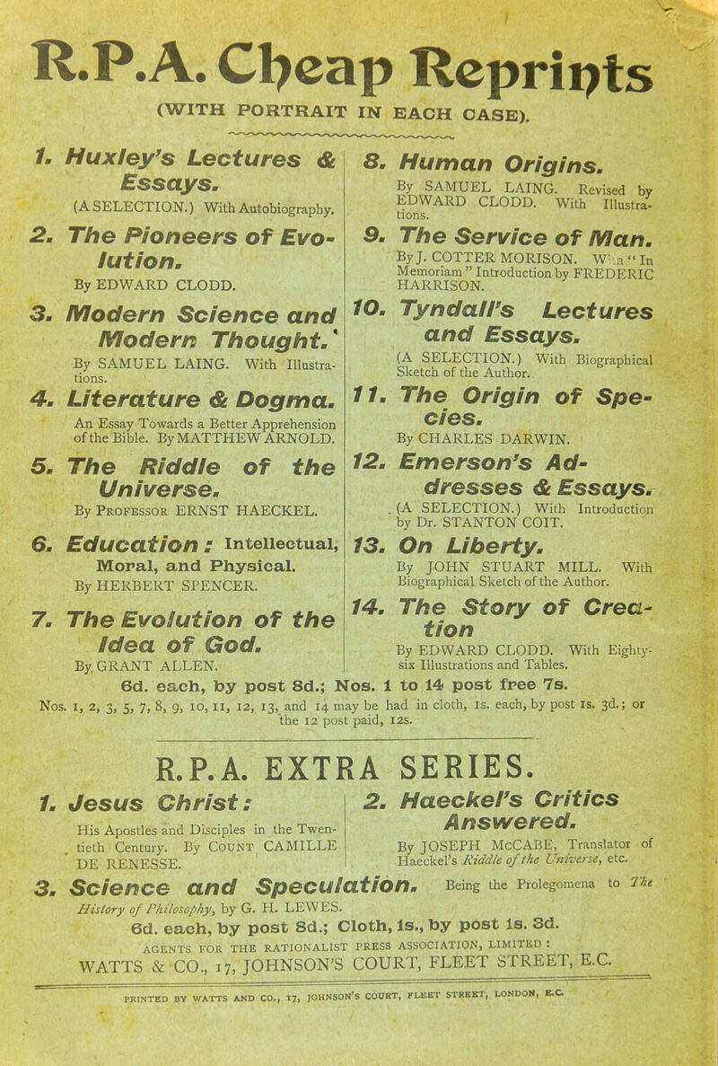 R.P. A. Cl?cap Reprints (WITH PORTRAIT IN EACH CASE). /. Huxley's Lectures & Essays, (A SELECTION.) With Autobiography. 2. The Pioneers of Evo- lution. By EDWARD CLODD. 3. Modern Science and Modern Thought/ By SAMUEL LAING. With Illustra- tions. 4. Literature & Dogma. An Essay Towards a Better Apprehension of the Bible. By MATTHEW ARNOLD. 5. The Riddle of the Universe. By Professor ERNST HAECKEL. 6. Education : intellectual, Moral, and Physical. By HERBERT SPENCER. 7. The Evolution of the Idea of God. By, GRANT ALLEN. 6d. each, toy post 8d.; Nos. 1 to 14 post free 7s. Nos. I, 2, 3, 5, 7, 8, 9, lo, ii, 12, 13, and 14 may be had in cloth, is. each, by post is. 3d.; or 8. Human Origins. By SAMUEL LAING. Revised by EDWARD CLODD. With Illustra- tions. 9. The Service of Man. By J. COTTER MORISON. W.n  In Memoriam  Introduction by FREDERIC HARRISON. 10. Tyndairs Lectures and Essays. (A SELECTION.) With Biographical Sketch of the Author. //. The Origin of Spe- cies. By CHARLES DARWIN. 12. Emerson's Ad- dresses & Essays. . (A SELECTION.) With Introduction by Dr. STANTON COIT. 13. On Liberty. By JOHN STUART MILL. With Biographical Sketch of the Author. 14. The Story of Crea- tion By EDWARD CLODD. With Eighty- six Illustrations and Tables. the 12 post paid, 12s. R.P.A. EXTRA SERIES. /. Jesus Christ: 2. Haeckel's Critics Answered. By JOSEPH McCABE, Translator of Haeckel's Riddle of the Universe, etc. Being the Prolegomena to I'ht His Apostles and Disciples in the Twen- tieth Century. By Count CAMILLE ' DE RENESSE. Science and Speculation. History of Philosophy, by G. PI. LEWES. 6d. each, by post 8d.; Cloth, Is., toy post Is. 3d. AGENTS I'OR THE RATIONALIST I'RESS ASSOCIATION, LIMITED : WATTS & CO., 17, JOHNSON'S COURT, FLEET STREET, E.C