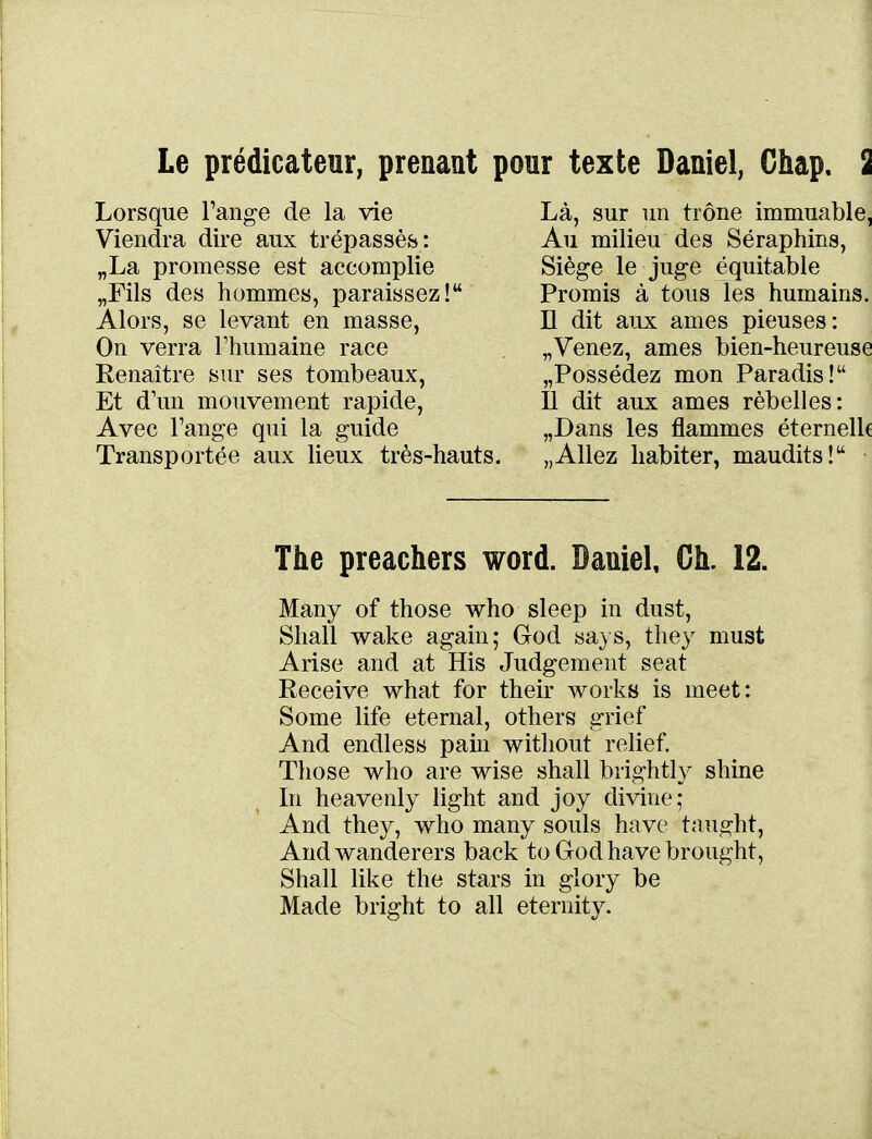 Le prédicateur, prenant pour texte Daniel, Chap. Lorsque l'ange de la vie Viendra dire aux trépassés : „La promesse est accomplie „rils des hommes, paraissez! Alors, se levant en masse, On verra Thumaine race Renaître sur ses tombeaux, Et d'un mouvement rapide, Avec Fange qui la guide Transportée aux lieux très-hauts. Là, sur un trône immuable, Au milieu des Séraphins, Siège le juge équitable Promis à tous les humains. D dit aux ames pieuses: „Venez, ames bien-heureuse «Possédez mon Paradis! 11 dit aux ames rèbelles: „Dans les flammes éternelh „Allez habiter, maudits! The preachers word. Daniel, Ch. 12. Many of those who sleep in dust, Shall wake again; God sa} s, they must Arise and at His Judgement seat Receive what for their works is meet: Some life eternal, others grief And endless pain witliout relief Those who are wise shall brightly shine In heavenly light and joy divine; And they, who many soûls have tnught, Andwanderers back to God have brought, Shall like the stars in glory be Made bright to ail eternity.