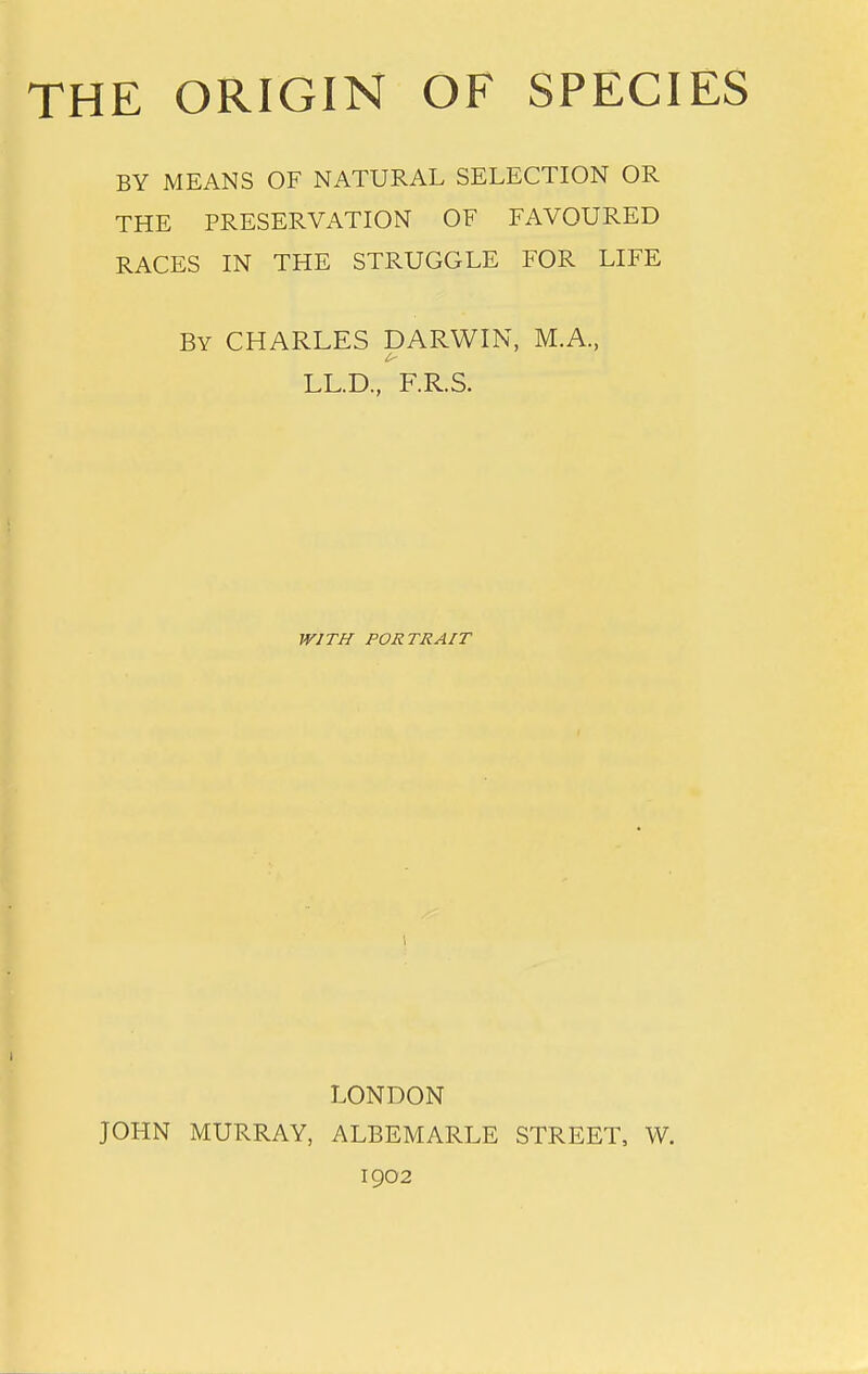 THE ORIGIN OF SPECIES BY MEANS OF NATURAL SELECTION OR THE PRESERVATION OF FAVOURED RACES IN THE STRUGGLE FOR LIFE By CHARLES DARWIN, M.A., LL.D, F.R.S. WITH PORTRAIT LONDON JOHN MURRAY, ALBEMARLE STREET, W. 1902
