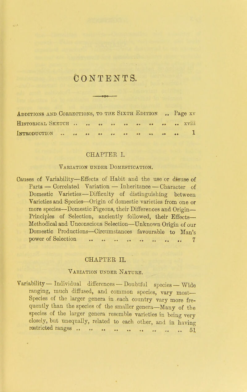Contents. AjJDITIONB AlTD COBEEOTIONS, TO THE SiXTH EDITION .. Page XV H18TOBIOAL Sktctch xviii IlirrBODUOTION .. r ■>• .« 1 CHAPTER 1. Vabiation under Domestication. Causes of Variability—Effects of Habit and the use or disuse of Parts — Correlated Variation — Inheritance — Character of Domestic Varieties—Difficulty of distinguishing between Varieties and Species—Origin of domestic varieties from one or more species—Domestic Pigeons, their Differences and Origin— Principles of Selection, anciently followed, their Effects— Methodical and Unconscious Selection—Unknown Origin of our Domestic Productions—Circumstances favourable to Man's power of Selection 7 CHAPTER n. Variation under Nature. Variability — Individual differences — Doubtful species — Wide ranging, much diffused, and common species, vary most Species of the larger genera in .each country vary more fre- quently than the species of the smaller genera—Many of the species of the larger genera resemble varieties in being very closely, but unequally, related to each other, and in having restricted ranges ^_ 51