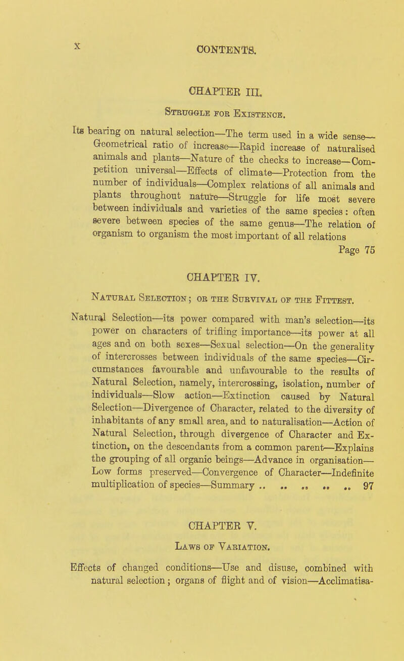 CHAPTER IIL Struggle fob Existence. bearing on natural selection—The tenn used in a wide sens&- Geometrical ratio of increas^Eapid increase of naturaUsed animals and plants—Nature of the checks to increase-Com- petition universal—Effects of climate—Protection from the number of individuals—Complex relations of all animals and plants throughout nature—Struggle for Ufe most severe between individuals and varieties of the same species: often severe between species of the same genus—The relation of organism to organism the most important of all relations Page 75 CHAPTER IV. Natubal Selection ; ob the Subvival of the Fittest. Natural Selection—its power compared with man's selection ^its power on characters of trifling importance—its power at all ages and on both sexes—Sexual selection—On the generality of intercrosses between individuals of the same species—Cir- cumstances favourable and unfavourable to the results of Natural Selection, namely, intercrossing, isolation, number of individuals—Slow action—Extinction caused by Natural Selection—Divergence of Character, related to the diversity of inhabitants of any small area, and to naturalisation—Action of Natural Selection, through divergence of Character and Ex- tinction, on the descendants from a common parent—Explains the grouping of all organic beings—^Advance in organisation— Low forms preserved—Convergence of Character—Indefinite multiplication of species—Summary ., „ 97 CHAPTER V. Laws of Vabiation. Effects of changed conditions—Use and disuse, combined with natural selection; organs of flight and of vision—Acclimatisa-