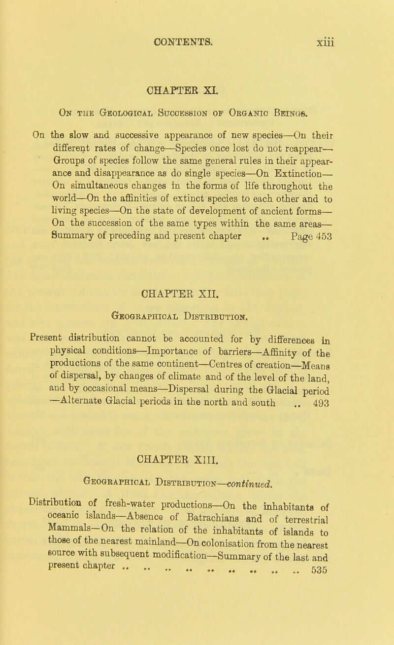 CHAPTER XL On the Q-eologioal Succession of Organic Beings. On the slow and successive appearance of new species—On their different rates of change—Species once lost do not reappear—■ Groups of species follow the same general rules in their appear- ance and disappearance as do single species—On Extinction— On simultaneous changes in the forms of life throughout the world—On the affinities of extinct species to each other and to Uving species—On the state of development of ancient forms— On the succession of the same types within the same areas— Summary of preceding and present chapter .. Page 453 CHAPTER Xn. Geographical Distribution. Present distribution cannot be accounted for by differences in physical conditions—Importance of barriers—Affinity of the productions of the same continent—Centres of creation—Means of dispersal, by changes of climate and of the level of the land, and by occasional means—Dispersal during the Glacial period —Alternate Glacial periods in the north and south .. 493 CHAPTER XIII. Geographical Distribution—continued. Distribution of fresh-water productions^On the inhabitants of oceanic islands—Absence of Batrachians and of terrestrial Mammals-On the relation of the inhabitants of islands to those of the nearest mainland—On colonisation from the nearest source with subsequent modification—Summary of the last and present chapter , kok