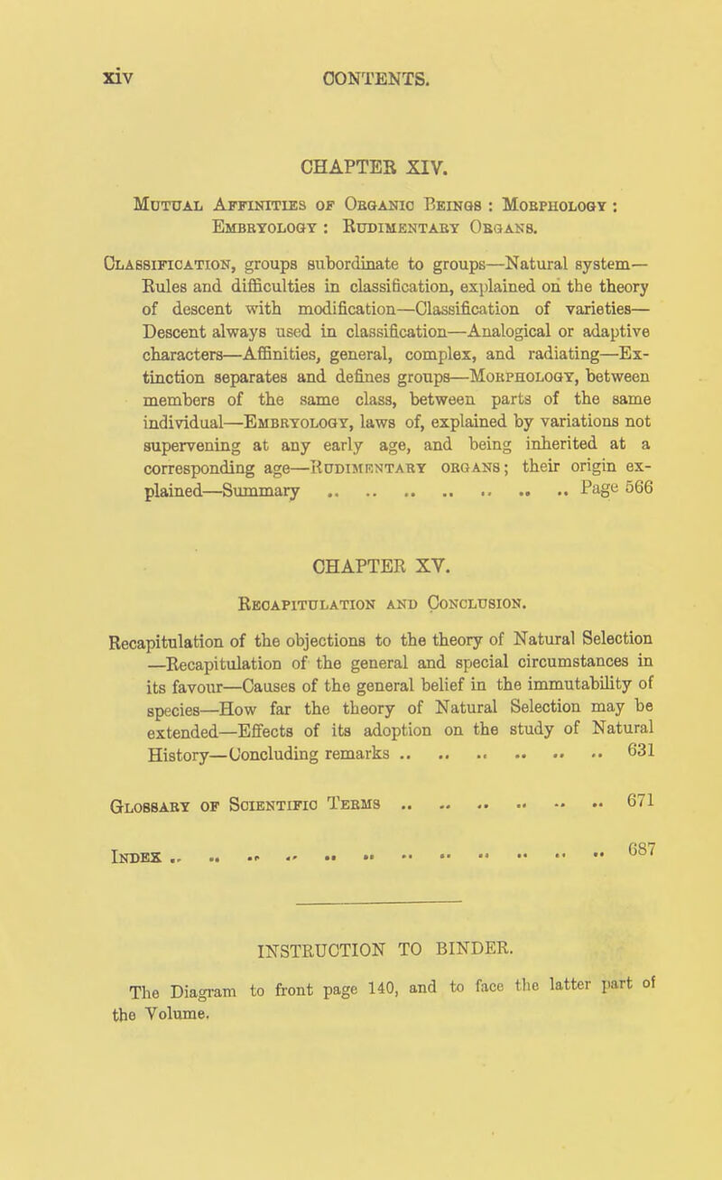 CHAPTES XIV. MOTXTAL AfFUSTTIES OF ObQANIO BeINQS : MOEPHOLOGT : Embryology : Eudimentaby Obqans, Classification, groups subordinate to groups—Natural system— Eules and difficulties in classification, explained on the theory of descent with modification—Classification of varieties— Descent always used in classification—Analogical or adaptive characters—Affinities, general, complex, and radiating—Ex- tinction separates and defines groups—Mokpholoqy, between members of the same class, between parts of the same individual—Embryology, laws of, explained by variations not supervening at any early age, and being inherited at a corresponding age—Rddimrntaby organs; their origin ex- plained—Summary Page 566 CHAPTEE XV. Eeoapitulation and Conclusion. Recapitulation of the objections to the theory of Natural Selection —Eeoapitulation of the general and special circumstances in its favour—Causes of the general belief in the immutability of species—How far the theory of Natural Selection may be extended—Effects of its adoption on the study of Natural History—Concluding remarks 631 Glossary of Soientifio Teems 671 Index • INSTRUCTION TO BINDER. The Diagram to front page 140, and to face the latter pi the Volume.
