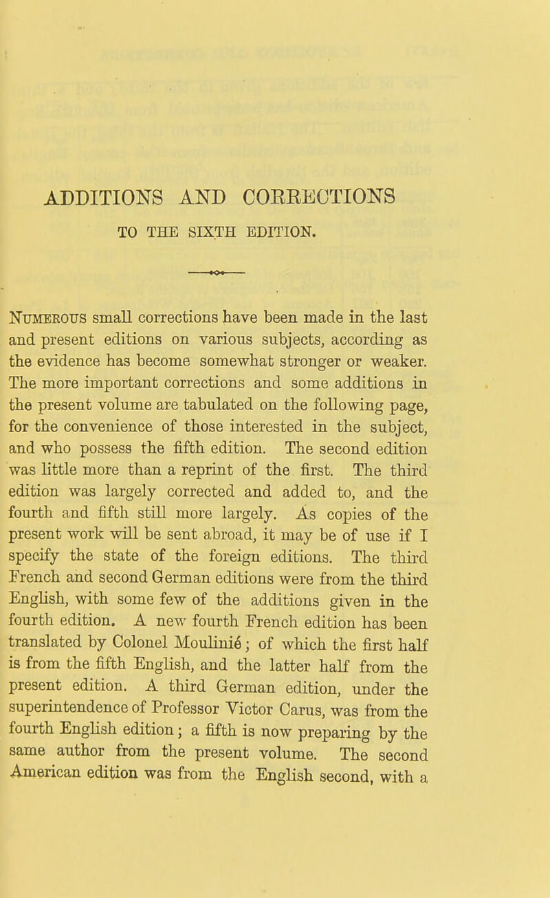 ADDITIONS AND COEEECTIONS TO THE SIXTH EDITION. Numerous smaU corrections have been made in tiie last and present editions on various subjects, according as the evidence has become somewhat stronger or weaker. The more important corrections and some additions in the present volume are tabulated on the following page, for the convenience of those interested in the subject, and who possess the fifth edition. The second edition was little more than a reprint of the first. The third edition was largely corrected and added to, and the fourth and fifth still more largely. As copies of the present work will be sent abroad, it may be of use if I specify the state of the foreign editions. The third French and second German editions were from the third English, with some few of the additions given in the fourth edition. A new fourth French edition has been translated by Colonel Moulinie; of which the first half is from the fifth English, and the latter half from the present edition. A third German edition, under the superintendence of Professor Victor Cams, was from the fourth English edition; a fifth is now preparing by the same author from the present volume. The second American edition was from the English second, with a