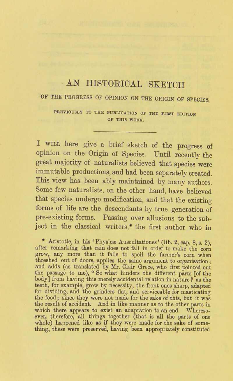 AN HISTORICAL SKETCH OF TUE PROGRESS OF OPINION ON THE ORIGIN OF SPECIES PREVIOUSLY TO THE PUBLICATIOK OP THE FIRST EDITION OP THIS WORK. I WILL here give a brief sketch of the progress of opinion on the Origin of Species. Until recently the great majority of naturalists believed that species were immutable productions, and had been separately created. This view has been ably maintained by many authors. Some few naturalists, on the other hand, have believed that species undergo modification, and that the existing forms of life are the descendants by true generation of pre-existing forms. Passing over allusions to the sub- ject in the classical writers,* the first author who in • Aristotle, in his ' Physics Auscultationes' (lib. 2, cap. 8, s. 2), after remarking that rain does not fall in order to make the com grow, any more than it falls to spoil the farmer's corn when threshed out of doors, applies the same argument to organisation; and adds (as translated by Mr. Olair Grace, who first pointed out the passage to me),  So what hinders the different parts [of the body] from having this merely accidental relation in nature ? as the teeth, for example, grow by necessity, the front ones sharp, adapted for dividing, and the grinders flat, and serviceable for masticating the food; since they were not made for the sake of this, but it was the result of accident. And in like manner as to the other parts in which there appears to exist an adaptation to an end. Whereso- ever, therefore, all things together (that is all the parts of one whole) happened like as if they were made for the sake of some- thing, these were preserved, having been appropriately constituted