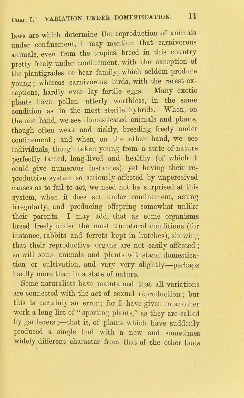 laws are which determine the reproduction of animals under confinement, I may mention that carnivorous animals, even from the tropics, breed in this country- pretty freely under confinement, with the exception of the plantigrades or bear family, which seldom produce young; whereas carnivorous birds, with the rarest ex- ceptions, hardly ever lay fertile eggs. Many exotic plants have pollen utterly worthless, in the same condition as in the most sterile hybrids. When, on the one hand, we see domesticated animals and plants, though often weak and sickly, breeding freely under confinement; and when, on the other hand, we see individuals, though taken young from a state of nature perfectly tamed, long-lived and healthy (of which I could give numerous instances), yet having their re- productive system so seriously affected by unperceived causes as to fail to act, we need not be surprised at this system, when it does act under confinement, acting irregularly, and producing offspring somewhat unlike their parents. I may add, that as some organisms breed freely under the most unnatural conditions (for instance, rabbits and ferrets kept in hutches), shoAving that their reproductive organs are not easily affected; so will some animals and plants withstand domestica- tion or cultivation, and vary very slightly—perhaps hardly more than in a state of nature. Some naturalists have maintained that all variations are connected with the act of sexual reproduction; but this is certainly an error; for I have given in another work a long list of  sporting plants, as they are caUed by gardeners;—that is, of plants which have suddenly produced a single bud with a new and sometimes widely different character fiom that of the other buds