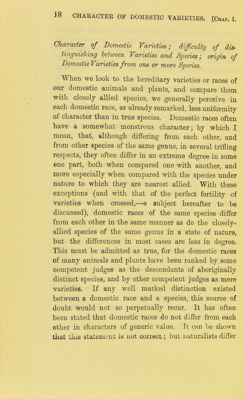 Character of Domestic Varieties; difficulty of dis- tinguishing between Varieties and Species; origin of Domestic Varieties from one or more Species. When we look to the hereditary varieties or races of our domestic animals and plants, and compare them with closely allied species, we generally perceive in each domestic race, as already remarked, less uniformity of character than in true species. Domestic races often have a somewhat monstrous character; by which I mean, that, although difTering from each other, and from other species of the same genus, in several trifling respects, they often differ in an extreme degree in some one part, both when compared one with another, and more especially when compared with the species under nature to which they are nearest allied. With these exceptions (and with that of the perfect fertility of varieties when crossed,—a subject hereafter to be discussed), domestic races of the same species differ from each other in the same manner as do the closely- allied species of the same genus in a state of nature, but the differences in most cases are less in degree. This must be admitted as true, for the domestic races of many animals and plants have been ranked by some competent judges as the descendants of aboriginally distinct species, and by other competent judges as mere varieties. If any well marked distinction existed between a domestic race and a species, this source of doubt would not so perpetually recur. It has often been stated that domestic races do not differ from each other in characters of generic value. It can be shown that this statemcut is not correct; but naturalists differ