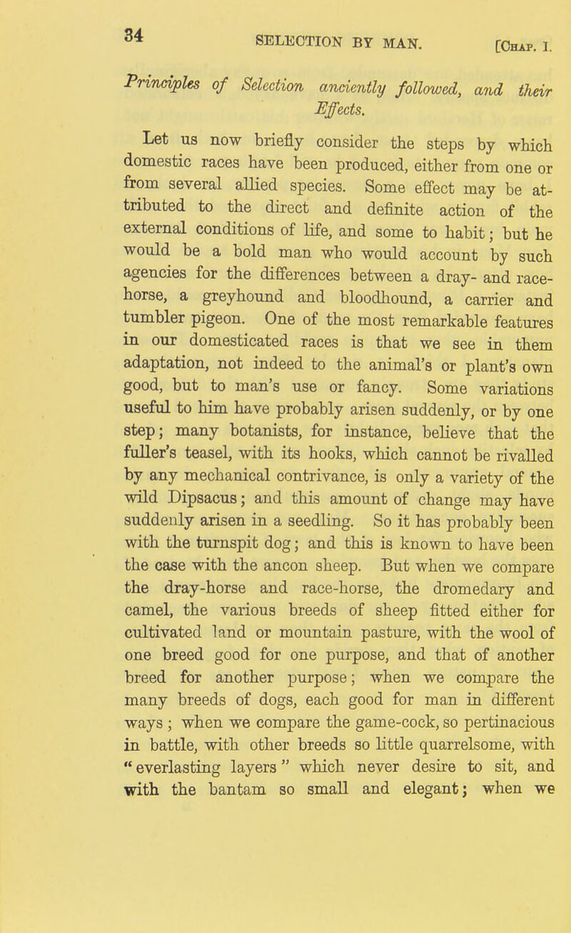 SELECTION BY MAN. [Chap. 1. Principles of Selection anciently followed, and their Effects. Let us now briefly consider the steps by which domestic races have been produced, either from one or from several allied species. Some effect may be at- tributed to the direct and definite action of the external conditions of life, and some to habit; but he would be a bold man who would account by such agencies for the differences between a dray- and race- horse, a greyhound and bloodhound, a carrier and tumbler pigeon. One of the most remarkable features in our domesticated races is that we see in them adaptation, not indeed to the animal's or plant's own good, but to man's use or fancy. Some variations useful to him have probably arisen suddenly, or by one step; many botanists, for instance, believe that the fuller's teasel, with its hooks, which cannot be rivalled by any mechanical contrivance, is only a variety of the wild Dipsacus; and this amount of change may have suddenly arisen in a seedling. So it has probably been with the turnspit dog; and this is known to have been the case with the ancon sheep. But when we compare the dray-horse and race-horse, the dromedary and camel, the various breeds of sheep fitted either for cultivated land or mountain pasture, with the wool of one breed good for one purpose, and that of another breed for another purpose; when we compare the many breeds of dogs, each good for man in different ways ; when we compare the game-cock, so pertinacious in battle, with other breeds so little quarrelsome, with  everlasting layers which never desire to sit, and with the bantam so small and elegant; when we