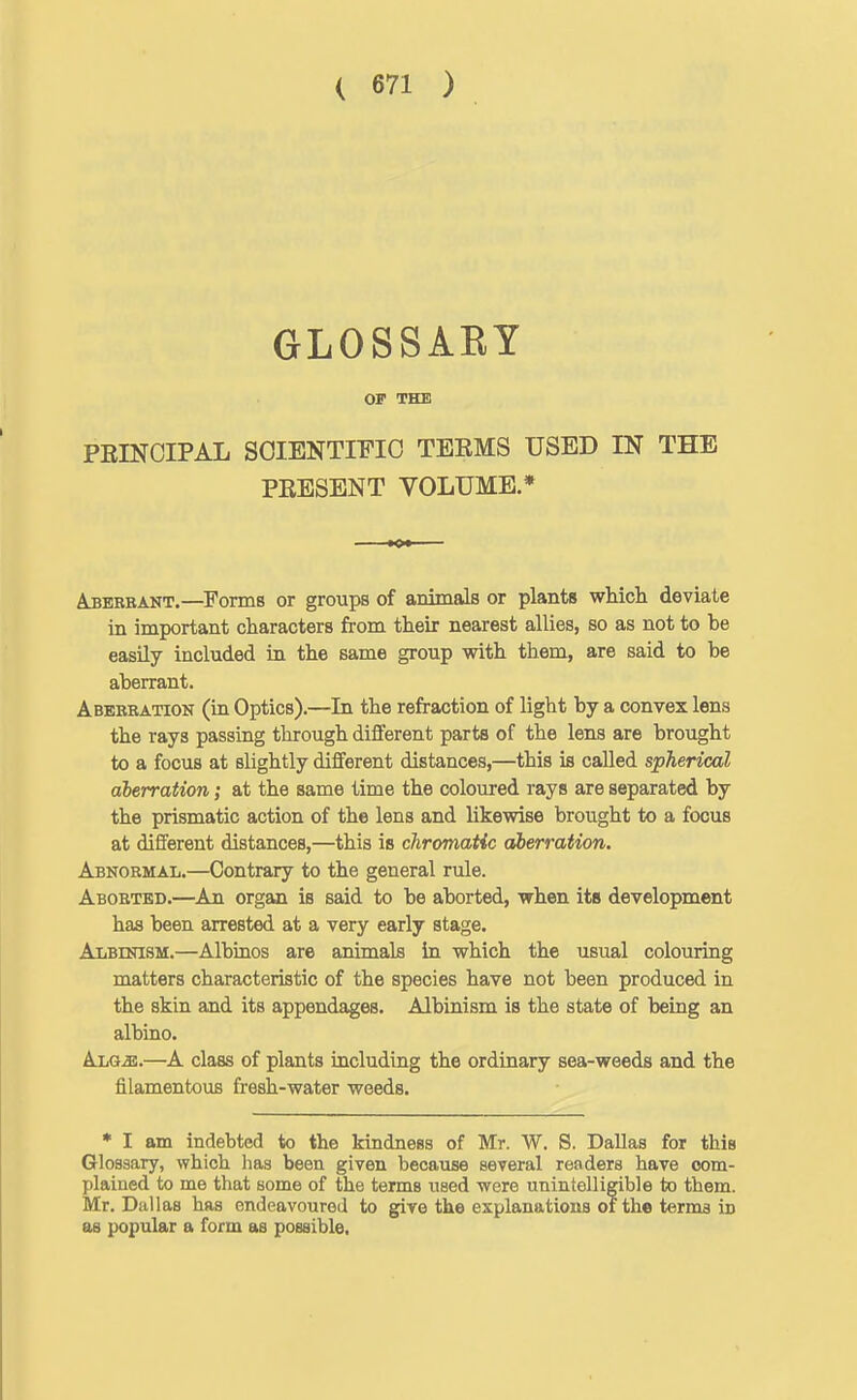 GLOSSARY OF THE PEINOIPAL SCIENTIFIC TEEMS USED IN THE PKESENT VOLUME.* A3BRBANT.—Forms or groups of animals or plants whicli deviate in important characters from their nearest allies, so as not to be easily included in the same group with them, are said to be aberrant. Abebration (in Optics).—In the refraction of light by a convex lens the rays passing through different parts of the lens are brought to a focus at slightly different distances,—this is called spherical aberration; at the same time the coloured rays are separated by the prismatic action of the lens and likewise brought to a focus at different distances,—this is chromatic aberration. Abnormal.—Contrary to the general rule. Aborted.—An organ is said to be aborted, when its development has been arrested at a very early stage. Albinism.—Albinos are animals in which the usual coloiiring matters characteristic of the species have not been produced in the skin and its appendages. Albinism is the state of being an albino. Alg^.—A class of plants including the ordinary sea-weeds and the filamentous fresh-water weeds. * I am indebted to the kindness of Mr. W. S. Dallas for this Glossary, which lias been given because several readers have com- plained to me that some of the terms used were unintelligible to them. Mr. Dallas has endeavoured to give the explanations of the terms in as popular a form as possible.