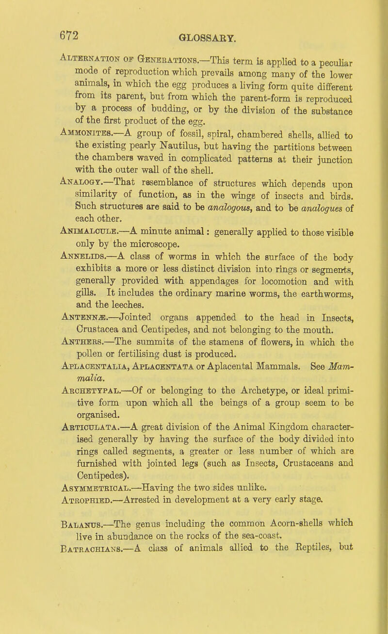 Alternation of Generations.—This term is applied to a peculiar mode of reproduction which prevails among many of the lower animals, in which the egg produces a living form quite different from its parent, but from which the parent-form is reproduced by a process of budding, or by the division of the substance of the first product of the egg. Ammonites.—A group of fossil, spiral, chambered shells, allied to the existing pearly Nautilus, but having the partitions between the chambers waved in complicated patterns at their junction with the outer wall of the shell. Analogy.—That resemblance of structures which depends upon similarity of function, as in the winge of insects and birds. Such structures are said to be cmalogous, and to be analogues of each other. Andmaloulb.—A minute animal: generally applied to those visible only by the microscope. Annelids.—A class of worms in which the surface of the body exhibits a more or less distinct division into rings or segments, generally provided with appendages for locomotion and with gills. It includes the ordinary marine worms, the earthworms, and the leeches. Antenna.—Jointed organs appended to the head in Insects, Crustacea and Centipedes, and not belonging to the mouth. Anthers.—The summits of the stamens of flowers, in which the poUen or fertiHsing dust is produced. Aplaoentalia, Aplaobntata or Aplacental Mammals. See Mam- malia. Arohbttpal.—Of or belonging to the Archetype, or ideal primi- tive form upon which all the beings of a group seem to be organised. Artioitlata.—A great division of the Animal Kingdom character- ised generally by having the surface of the body divided into rings called segments, a greater or less number of which are furnished with jointed legs (such as Insects, Crustaceans and Centipedes). Asymmetrical.—Having the two sides unhke. Atrophied.—Arrested in development at a very early stage. Balands.—The genus including the common Acorn-shells which live in abundance on the rocks of the sea-coast. Batrachians.—A class of animals allied to the Reptiles, but