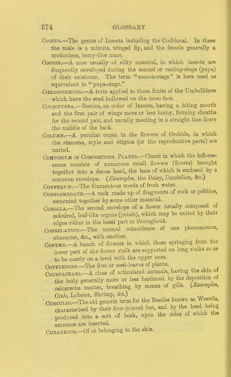 CooouR.—The genus of Insects including the Cochineal. In these the male ie a minute, winged fly, and the female generally a motionless, berry-like mass. Cocoon.—A case usually of silky material, in which insects are frequently enveloped during the second or resting-stage (pupa) of their existence. The term cocoon-stage is here used as equivalent to  pupa-stage. CoELosPiSBMOUS.—A term applied to those fruits of the TJmhelliferae which have the seed hollowed on the inner face. O01.EOPTEKA.—Beetles, an order of Insects, having a biting mouth and the iirst pair of wings more or less homy, forming sheaths for the second pair, and usually meeting in a straight line down the middle of the back. Column.—A peculiar organ in the flowers of Orchids, in which the stamens, style and stigma (or the reproductive parts) are united. CoMPOSiT^ffi or CoMPOSiTOUS Plants.—Plants in which the inflores- cence consists of numerous small flowers (florets) brought together into a dense head, the base of which is enclosed by a common envelope. {Examples, the Daisy, Dandelion, &c.) Conferva.—The filamentous weeds of fresh water. Conglomerate.—A rock made up of fragments of rock or pebbles, cemented together by some other material. Corolla.—The second envelope of a flower usuaUy composed of coloTlred, leaf-like organs (petals), which may be united by their edges either in tbe basal part or throughout. Correlation.—The normal coincidence of one phenomenon, character, &c., with another, CoRTMB.—A bunch of flowers in which those springing from the lower part of the flower stalk are supported on long stalks so as to be nearly on a level with the upper ones. CJotyledons.—The first or seed-leaves of plants. CEUSTAOEANS.-A class of articulated animals, having the skm of the body generally more or less hardened by the deposition of calcareous matter, breathing by means of gills. {Examples, Crab, Lobster, Shrimp, &c.) 'CuROULio—Theold generic term for the Beetles known as Weevils, characterised by their four-jointed feet, mid by the head being produced into a sort of beak, upon the sides of which the anteimsa are inserted. Cutaneous.—Of or belonging to the skin.