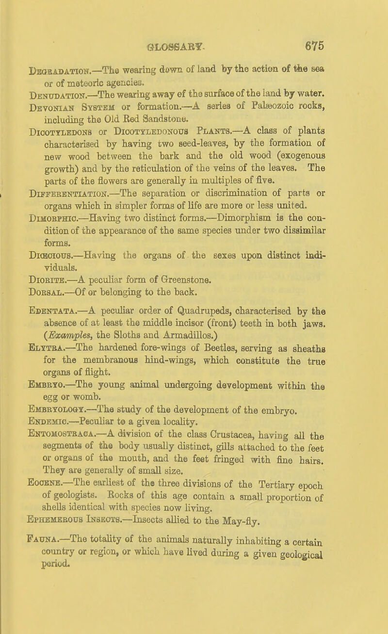 Deobadation.—The wearing down of land by the action of the sea or of meteoric agencies. Dbntoation.—The wearing away ef the surface of the land by water. Devonian System or formation.—A series of Palaaozoic rocks, including the Old Red Sandstone. DiooTTLEDONS or DiooTYiEDONoua PLANTS.—A ckss of plants characterised by having two seed-leaves, by the formation of new wood between the bark and the old wood (exogenous growth) and by the reticulation of the veins of the leaves. The parts of the flowers are generally in multiples of five. DiPFEBBNTiATiON.—^The Separation or discrimination of parts or organs which in simpler forms of life are more or less united. DiMOBPHio.—Having two distinct forms.—Dimorphism is the con- dition of the appearance of the same species under two dissimilar forms. DitBOiotrs.—Having the organs of the sexes upon distinct indi- viduals. DiOBiTE.—A peculiar form of Greenstone. DoESAL.—Of or belonging to the back. Edentata.—^A peculiar order of Quadrupeds, characterised by the absence of at least the middle incisor (front) teeth in both jaws. (Examples, the Sloths and Armadillos.) Elytba.—The hardened fore-wings of Beetles, serving as sheathe for the membranous hind-wings, which constitute the true organs of flight. Embbyo.—The young animal undergoing development within the egg or womb. Embkyoloqt.—The study of the development of the embryo. Endemic.—Peculiar to a given locaUty. Entomostbaoa.—A division of the class Crustacea, having all the segments of the body usually distinct, gills attached to the feet or organs of the mouth, and the feet fringed with fine hairs. They are generally of small size. Eoobnb.—The earliest of the three divisions of the Tertiary epoch of geologists. Rocks of this age contain a small proportion of shells identical with species now living. Bphbmeeous Insects.—Insects allied to the May-fly. Fauna.—The totality of the animals naturally inhabiting a certain country or region, or which have lived dixring a given geological period.
