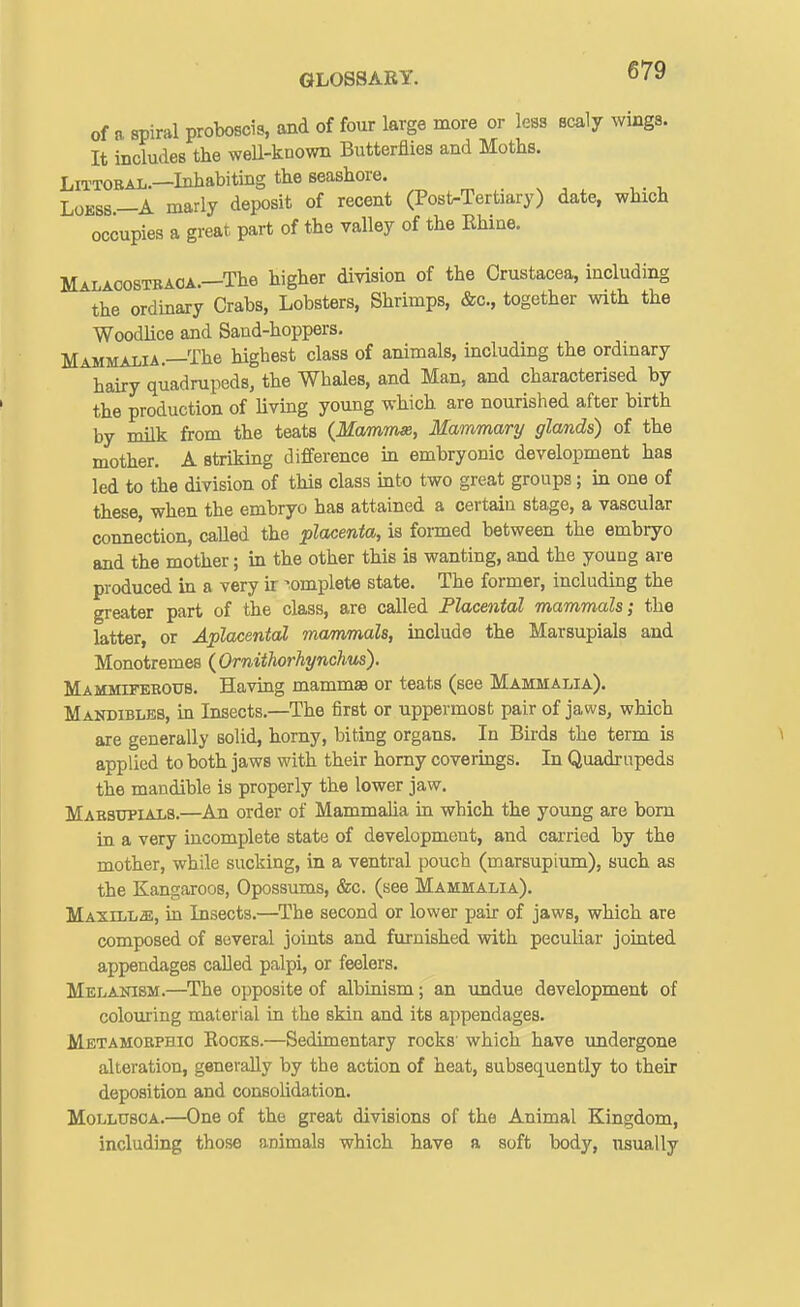 of a spiral proboscis, and of four large more or less scaly wings. It includes the well-known Butterflies and Moths. LiTTORAL.-Inhabiting the seashore. ^ . ^ ^ ^ ,. , Loess—A marly deposit of recent (Post-Tertiary) date, which occupies a great part of the valley of the Rhine. Malacostbaoa.—The higher division of the Crustacea, including the ordinary Crabs, Lobsters, Shrimps, &c., together with the Woodlice and Sand-hoppers. Mammalia.—The highest class of animals, including the ordinary hairy quadrupeds, the Whales, and Man, and characterised by the production of living young which are nourished after birth by milk from the teats {McmmsR, Mammary glands) of the mother. A striking difference in embryonic development has led to the division of this class into two great groups; in one of these, when the embryo has attained a certain stage, a vascular connection, called the placenta, is formed between the embryo and the mother; in the other this is wanting, and the young are produced in a very h complete state. The former, including the greater part of the class, are called Placental mammals; the latter, or Aplacental mammals, include the Marsupials and Monotremes (Ornithorhynchus). Mammtfeeous. Having mammae or teats (see Mammalia). Mandibles, in Insects,—The first or uppermost pair of jaws, which are generally solid, horny, biting organs. In Birds the term is applied to both jaws with their homy coverings. In Quadrupeds the mandible is properly the lower jaw. Mabsxipials.—An order of Mammalia in which the young are bom in a very incomplete state of development, and carried by the mother, while sucking, in a ventral pouch (marsupium), such as the Kangaroos, Opossums, &c. (see Mammalia). Maxilla, in Insects.—^The second or lower pair of jaws, which are composed of several joints and furnished with peculiar jointed appendages called palpi, or feelers. Melanism.—The opposite of albinism; an undue development of colouring material in the skin and its appendages. Metamoephio Rocks.—Sedimentary rocks which have undergone alteration, generally by the action of heat, subsequently to their deposition and consolidation. MoLLUSOA.—One of the great divisions of the Animal Kingdom, including those animals which have a soft body, usually