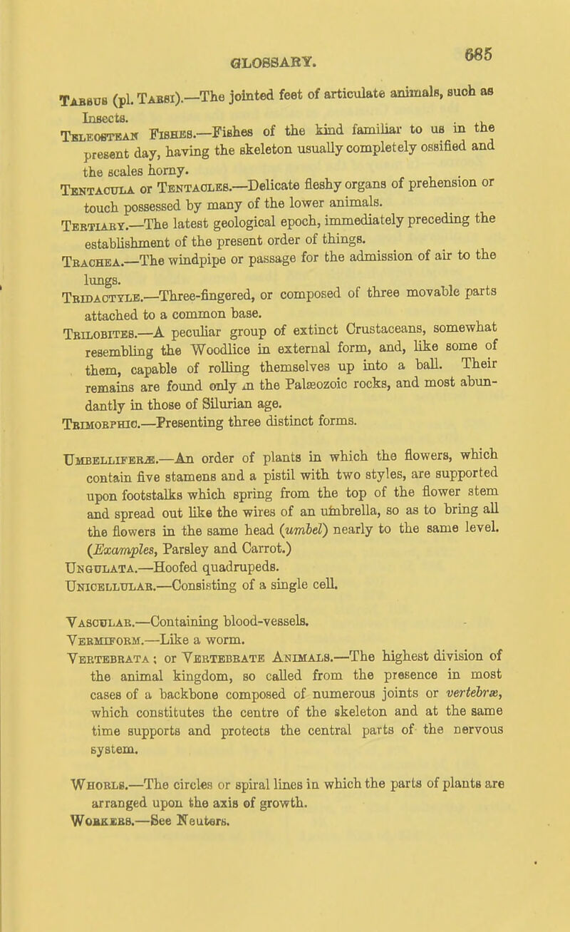 Tabbds (pi. Tabbi).—The jointed feet of articulate animals, suoh as Insects. Tbleosteah Fi8HJ5B.-PiBhes of the kind familiar to us m the present day, having the skeleton usuaUy completely ossified and the scales homy. Tbntacula or Tentaoleb.—Delicate fleshy organs of prehension or touch possessed by many of the lower animals. Tebtiaby.—The latest geological epoch, immediately preceding the establishment of the present order of things. Tbachea.—The wmdpipe or passage for the admission of air to the lungs. Tbidaotylb.—Three-fingered, or composed of three movable parts attached to a common base. Tbilobiteb.—A peculiar group of extinct Crustaceans, somewhat resembling the Woodlice in external form, and, like some of them, capable of rolling themselves up into a ball. Their remains are found only m the Palseozoic rocks, and most abun- dantly in those of Silurian age. Tbimobphic,—^Presenting three distinct forms. UMBBLLiFBBiK.—An Order of plants in which the flowers, which contain five stamens and a pistil with two styles, are supported upon footstalks which spring from the top of the flower stem and spread out like the wires of an uinbrella, so as to bring all the flowers in the same head (umbel) nearly to the same level. {Examples, Parsley and Carrot.) Unqulata.—Hoofed quadrupeds. Unicellulae.—Consisting of a single cell. Vasculae.—Containing blood-vessels. Veemifobm.—Like a worm. Veetebeata ; or Yebtebeate Anihalb.—The highest division of the animal kingdom, so called from the presence in most cases of a backbone composed of numerous joints or vertebrm, which constitutes the centre of the skeleton and at the same time supports and protects the central parts of- the nervous system. Whoelb.—The circles or spiral lines in which the parts of plants are arranged upon the axis of growth. WoBKSBB.—Bee Neuterii.