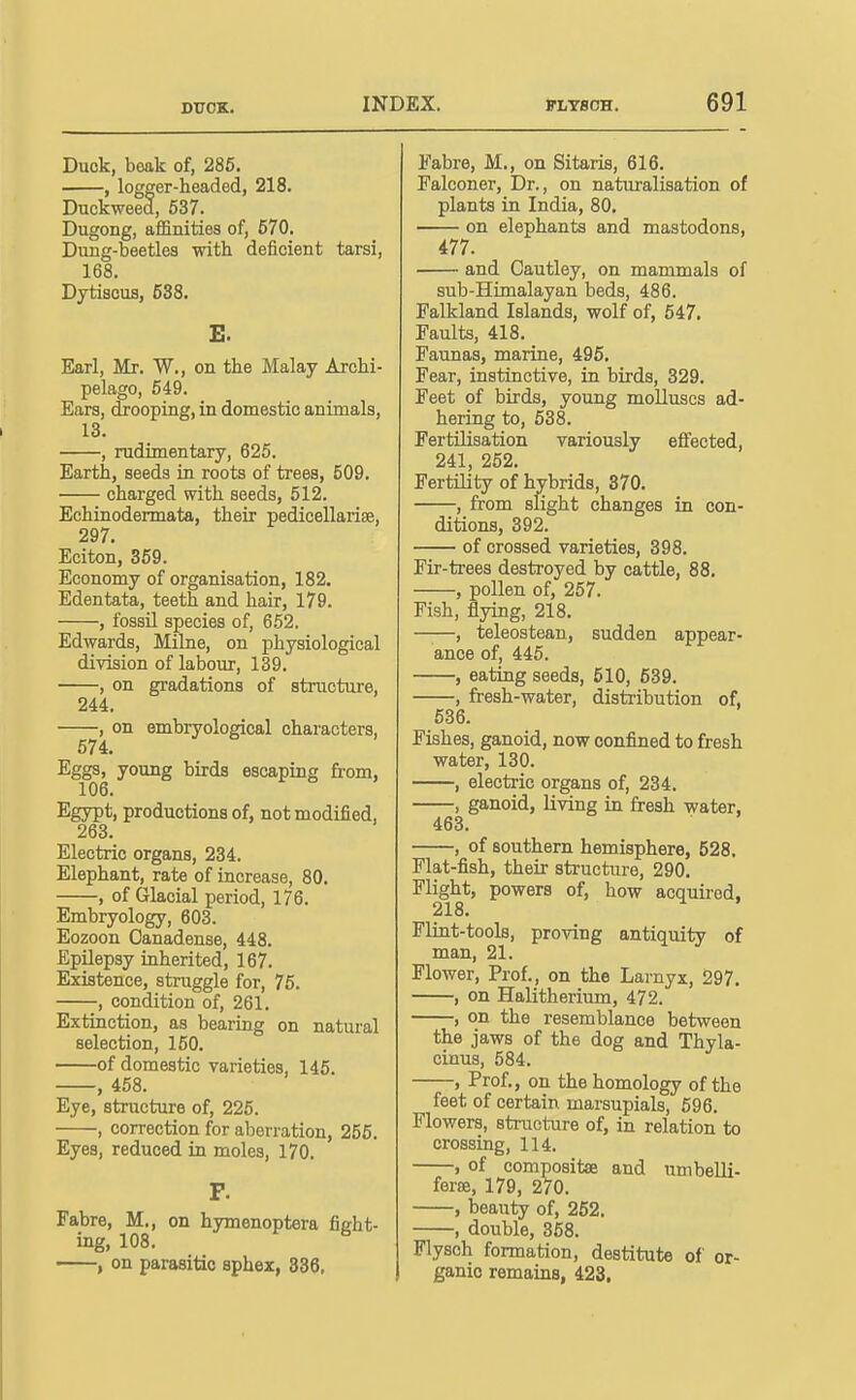 Duck, beak of, 285. , logger-headed, 218. Duckweed, 537. Dugong, afiBnities of, 670. Dung-beetles with deficient tarsi, 168. Dytisous, 538. E. Earl, Mr. W., on the Malay Archi- pelago, 549. Ears, drooping, in domestic animals, 13. , rudimentary, 625. Earth, seeds in roots of trees, 509. charged with seeds, 512. Echinodermata, their pedicellariee, 297. Eciton, 359. Economy of organisation, 182. Edentata, teeth and hair, 179. , fossil species of, 652. Edwards, Milne, on physiological division of labour, 139. , on gradations of structure, 244. , on embryological characters, 574. Eggs, young birds escaping from, 106. Egypt, productions of, not modified, 263. Electric organs, 234. Elephant, rate of increase, 80. , of Glacial period, 176. Embryology, 603. Eozoon Canadense, 448. Epilepsy inherited, 167. Existence, struggle for, 75. , condition of, 261. Extinction, as bearing on natural selection, 150. of domestic varieties, 145. , 458. Eye, structure of, 225. , correction for aberration, 255. Eyes, reduced in moles, 170. P. Fabre, M., on hymenoptera fight- ing, 108. ^ , on parasitic sphex, 336. Fabre, M., on Sitaris, 616. Falconer, Dr., on naturalisation of plants in. India, 80. on elephants and mastodons, 477. and Cautley, on mammals of sub-Himalayan beds, 486. Falkland Islands, wolf of, 547. Faults, 418. Faunas, marine, 495. Fear, instinctive, in birds, 329. Feet of birds, young molluscs ad- hering to, 538. Fertilisation variously effected, 241, 262. Fertility of hybrids, 370. , from slight changes in con- ditions, 392. of crossed varieties, 398. Fir-trees destroyed by cattle, 88. , pollen of, 257. Fish, flying, 218. ——, teleostean, sudden appear- ance of, 445. , eating seeds, 610, 639. , fresh-water, distribution of, 636. Fishes, ganoid, now confined to fresh water, 130. , electric organs of, 234. , ganoid, living in fresh water, 463. , of southern hemisphere, 528. Flat-fish, their structure, 290. Flight, powers of, how acquired, 218. Flint-tools, proving antiquity of man, 21. Flower, Prof., on the Larnyx, 297. , on Halitherium, 472. , on the resemblance between the jaws of the dog and Thyla- cinus, 584. , Prof., on the homology of the feet of certain marsupials, 596. Flowers, structure of, in relation to crossing, 114. , of compositse and nmbelli- ferse, 179, 270. , hemty of, 262. , double, 358. Flysch formation, destitute of or- ganic remains, 423.