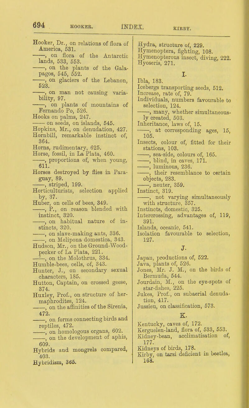 Hooker, Dr., on relations of flora of America, 631. , on flora of the Antarctic lands, 533, 553. , on the plants of the Gala- pagos, 545, 552. , on glaciers of the Lebanon, 523. , on man not causing varia- bility, 97. , on plants of mountains of Fernando Po, 626. Hooks on palms, 247. on seeds, on islands, 645. Hopkins, Mr., on denudation, 427. Hombill, remarkable instinct of, 364. Horns, rudimentary, 625. Horse, fossil, in La Plata, 460. , proportions of, when young, 611. Horses destroyed by flies in Para- guay, 89. , striped, 199. Horticulturists, selection applied by, 37. Huber, on cells of bees, 349. , P., on reason blended with instinct, 320. , on habitual nature of in- stiiicts, 320. , on slave-making ants, 336. , on Melipona domestica, 343. Hudson, Mr., on the Ground-Wood- pecker of La Plata, 221. —'—, on the Molothrus, 334. Humble-bees, cells, of, 343. Hunter, J., on secondary sexual characters, 185. Button, Captain, on crossed geese, 374. Huxley, Prof., on structure of her- maphrodites, 124. , on the affinities of the Sirenia, 472. , on forms connecting bu'ds and reptiles, 472. , on homologous organs, 602. , on the development of aphis, 609. Hybrids and mongrels compared, 403. Hybridism, 366. Hydra, structure of, 229. Hymenoptera, fighting, 108. Hymenopterous msect, diving, 222. Hyoseris, 271. I. Ibla, 183. Icebergs transporting seeds, 512. Increase, rate of, 79. Individuals, numbers favourable to selection, 124. , many, whether simultaneous- ly created, 503. Inheritance, laws of, 15. , at corresponding ages, 15, 105. Insects, colour of, fitted for their stations, 103. , sea-side, colours of, 165. , blind, in caves, 171. , luminous, 236. , their resemblance to certain objects, 283. , neuter, 359. Instinct, 319. , not varying simultaneously with structure, 357. Instincts, domestic, 325. Intercrossing, advantages of, 119, 391. Islands, oceanic, 541. Isolation favourable to selection, 127. J. Japan, productions of, 522. Java, plants of, 526. Jones, Mr. J. M., on the birds of Bermuda, 544. Jourdain, M., on the eye-spots of star-fishes, 225. Jukes, Prof., on subaerial denuda- tion, 417. Jussieu, on classification, 573. K. Kentucky, caves of, 172. Kerguelen-land, flora of, 533, 653. Kidney-bean, acclimatisation of, 177. Kidneys of birds, 178. Kirby, on tarsi deficient in beetles, 168.