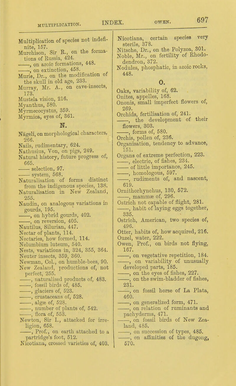 MULTIPLICATION. INDEX. Multiplication of species not indefi- nite, 157. , „ Murchison, Sir R., on the forma- tions of Russia, 424. , on azoic formations, 448. ; on extinction, 458. Murie, Dr., on the modification of the skiiU in old age, 233. Murray, Mr. A., on cave-insects, 173. Mustela vision, 216. Myanthus, 580. Myrmecocystus, 359. Myrmica, eyes of, 361. N. Nageli, on morphological characters, 266. Fails, rudimentary, 624. Nathusius, Von, on pigs, 249. Natural history, future progress of, 665. selection, 97. system, 568. Naturalisation of forms distinct fi'om the indigenous species, 138. Naturalisation in New Zealand, 255. Naudin, on analogous variations in gourds, 195. , on hybrid gourds, 402. , on reversion, 405. Nautilus, SUurian, 447. Nectar of plants, ll4. Nectaries, how formed, 114. Nelumbium luteum, 540. Nests, variations in, 324, 355, 364. Neuter insects, 359, 360. Newman, Col., on hmnble-bees, 90. New Zealand, productions of, not perfect, 255. , naturalised products of, 483. , fossil birds of, 485. , glaciers of, 523. , crustaceans of, 528. , algfe of, 528. , number of plants of, 542. , flora of, 553. Newton, Sir I., attacked for irre- ligion, 658. , Prof., on earth attached to a partridge's foot, 612. Nicotiana, crossed varieties of, 403. Nicotiana, certain species very sterile, 378. Nitsche, Dr., on the Polyzoa, 301. Noble, Mr., on fertility of Rhodo- dendron, 372. Nodules, phosphatic, in azoic rocks, 448. 0. Oaks, variability of, 62. Onites, appelles, 168. Ononis, small imperfect flowers of, 269. Orchids, fertilisation of, 241. , the development of their flowers, 303. , forms of, 580. Orchis, poUen of, 236. Organisation, tendency to advance, 151. Organs of extreme perfection, 223. , electric, of fishes, 234. of little importance, 245. , homologous, 597. , rudiments of, and nascent, 619. Ornithorhynchus, 130, 572. , mammae of, 296. Osti-ich not capable of flight, 281. , habit of laying eggs together, 335. Ostrich, American, two species of, 496. Otter, habits of, how acquired, 216, Ouzel, water, 222. Owen, Prof., on birds not flying, 167. , on vegetative repetition, 184. , on variability of unusually developed parts, 185. , on the eyes of fishes, 227. , on the swim-bladder of fishes, 231. , on fossil horse of La Plata, 460. , on generalized form, 471. , on relation of ruminants and pachyderms, 471. , on fossil birds of New Zea- land, 485. , on succession of types, 485. , on afl&nities of the dugong, 670.