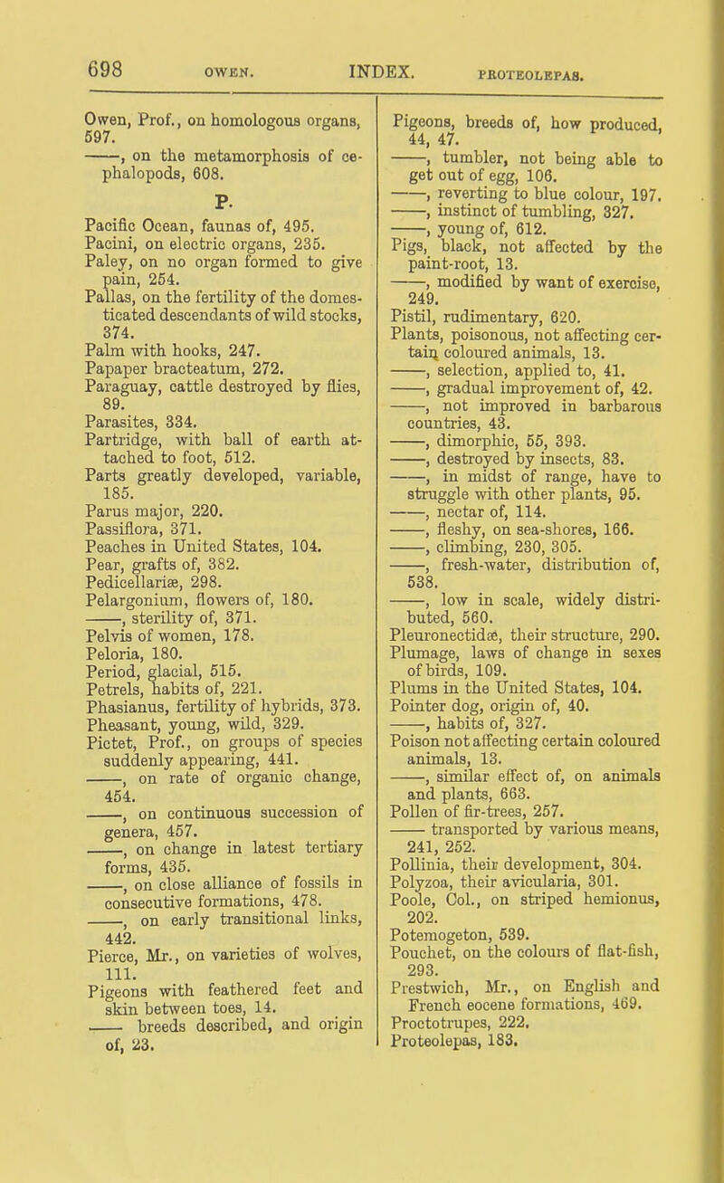 Owen, Prof., on homologous organs, 597. , on the metamorphosis of ce- phalopoda, 608. P. Pacific Ocean, faunas of, 495, Pacini, on electric organs, 235. Paley, on no organ formed to give pain, 254. Pallas, on the fertility of the domes- ticated descendants of wild stocks, 374. Pabn with hooks, 247. Papaper bracteatum, 272. Paraguay, cattle destroyed by flies, 89. Parasites, 334. Partridge, with ball of earth at- tached to foot, 512. Parts greatly developed, variable, 185. Parus major, 220. Passiflora, 371. Peaches in United States, 104. Pear, grafts of, 382. Pedicellarise, 298. Pelargonium, flowers of, 180. , sterility of, 371. Pelvis of women, 178. Peloria, 180. Period, glacial, 515. Petrels, habits of, 221. Phasianus, fertility of hybrids, 373. Pheasant, young, wild, 329. Pictet, Prof., on groups of species suddenly appearing, 441. , on rate of organic change, 454. , on continuous succession of genera, 457. , on change in latest tertiary forms, 435. , on close alliance of fossils in consecutive formations, 478. , on early transitional links, 442. Pierce, Mr., on varieties of wolves, 111. Pigeons with feathei'ed feet and skin between toes, 14. breeds described, and origin of, 23. Pigeons, breeds of, how produced. 44, 47. , tumbler, not being able to get out of egg, 106. , reverting to blue colour, 197. , instinct of tumbling, 327. , young of, 612. Pigs, black, not aff'ected by the paint-root, 13. , modified by want of exercise, 249. Pistil, rudimentary, 620. Plants, poisonous, not affecting cer- tain colom-ed animals, 13. , selection, applied to, 41. , gradual improvement of, 42. , not improved in barbarous countries, 43. , dimorphic, 55, 393. , destroyed by insects, 83. , in midst of range, have to struggle with other plants, 95. , nectar of, 114. , fleshy, on sea-sliores, 166. , climbing, 230, 305. , fresh-water, distribution of, 538. , low in scale, widely distri- buted, 560. Pleuronectidse, their structure, 290. Plumage, laws of change in sexes of birds, 109. Plums in the United States, 104. Pointer dog, origia of, 40. , habits of, 327. Poison not affecting certain coloured animals, 13. , similar effect of, on animals and plants, 663. Pollen of fir-trees, 257. transported by various means, 241, 252. PoUinia, their development, 304. Polyzoa, their avicularia, 301. Poole, Col., on striped hemionus, 202. Potemogeton, 539. Pouchet, on the coloius of flat-fish, 293. Prestwich, Mr., on English and French eocene formations, 469. Proctotrupes, 222. Proteolepas, 183.