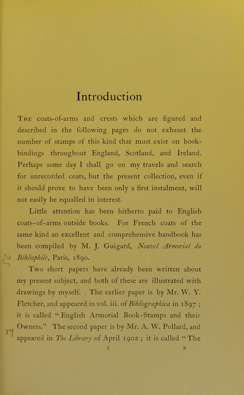 The coats-of-arms and crests which are figured and described in the following pages do not exhaust the number of stamps of this kind that must exist on book- bindings throughout England, Scotland, and Ireland. Perhaps some day I shall go on my travels and search for unrecorded coats, but the present collection, even if it should prove to have been only a first instalment, will not easily be equalled in interest. Little attention has been hitherto paid to English coats-of-arms outside books. For French coats of the same kind an excellent and comprehensive handbook has been compiled by M. J. Guigard, Nouvel Armorial du Bibliophile^ Paris, 1890. Two short papers have already been written about my present subject, and both of these are illustrated with drawings by myself. The earlier paper is by Mr. W. Y. Fletcher, and appeared in vol. iii. of Bibliographica in 1897 ' it is called  English Armorial Book-Stamps and their Owners. The second paper is by Mr. A. W. Pollard, and appeared in The Library of April 1902 ; it is called The