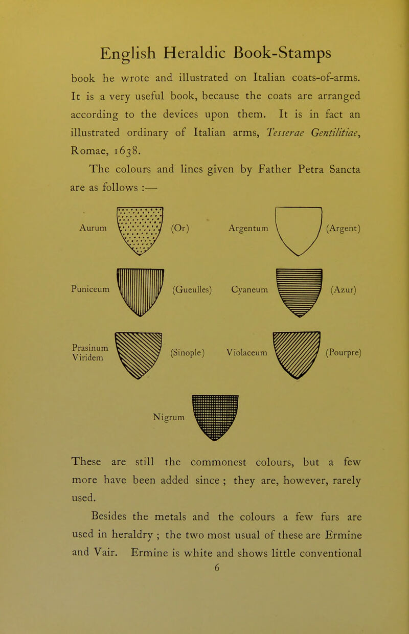 book he wrote and illustrated on Italian coats-of-arms. It is a very useful book, because the coats are arranged according to the devices upon them. It is in fact an illustrated ordinary of Italian arms, Tesserae Gentilitiae, Romae, 1638. The colours and lines given by Father Petra Sancta are as follows :— Aurum Puniceum Prasinum Viridem These are still the commonest colours, but a few more have been added since ; they are, however, rarely used. Besides the metals and the colours a few furs are used in heraldry ; the two most usual of these are Ermine and Vair. Ermine is white and shows little conventional