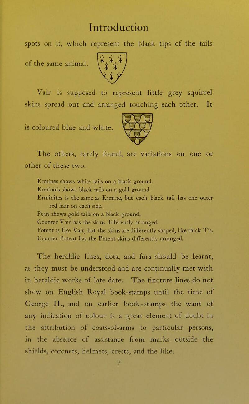 spots on it, which represent the black tips of the tails of the same animal, Vair is supposed to represent little grey squirrel skins spread out and arranged touching each other. It is coloured blue and white. The others, rarely found, are variations on one or other of these two. Ermines shows white tails on a black ground. Erminois shows black tails on a gold ground. Erminites is the same as Ermine, but each black tail has one outer red hair on each side. Pean shows gold tails on a black ground. Counter Vair has the skins differently arranged. Potent is like Vair, but the skins are differently shaped, like thick T's. Counter Potent has the Potent skins differently arranged. The heraldic lines, dots, and furs should be learnt, as they must be understood and are continually met with in heraldic works of late date. The tincture lines do not show on English Royal book-stamps until the time of George II., and on earlier book-stamps the want of any indication of colour is a great element of doubt in the attribution of coats-of-arms to particular persons, in the absence of assistance from marks outside the shields, coronets, helmets, crests, and the like.