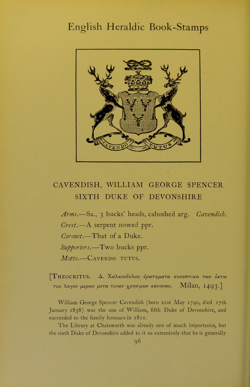 CAVENDISH, WILLIAM GEORGE SPENCER SIXTH DUKE OF DEVONSHIRE Arms.—Sa., 3 bucks' heads, caboshed arg. Cavendish. Crest.—A serpent nowed ppr. Coronet.—That of a Duke. Supporters.—Two bucks ppr. Motto.—Cavendo tutus. [Theocritus. A. ^aXKOvBvXov ipwTrj^aTa a-woimKa Tcov oKTCi) Tov \oyov jxepwv fxera tlvwv ■^prjauwv Kavovwv. Milan, I493-] William George Spencer Cavendish (born 21st May 1790, died 17th January 1858) was the son of William, fifth Duke of Devonshire, and succeeded to the family honours in 1811. The Library at Chatsworth w^as already one of much importance, but the sixth Duke of Devonshire added to it so extensively that he is generally