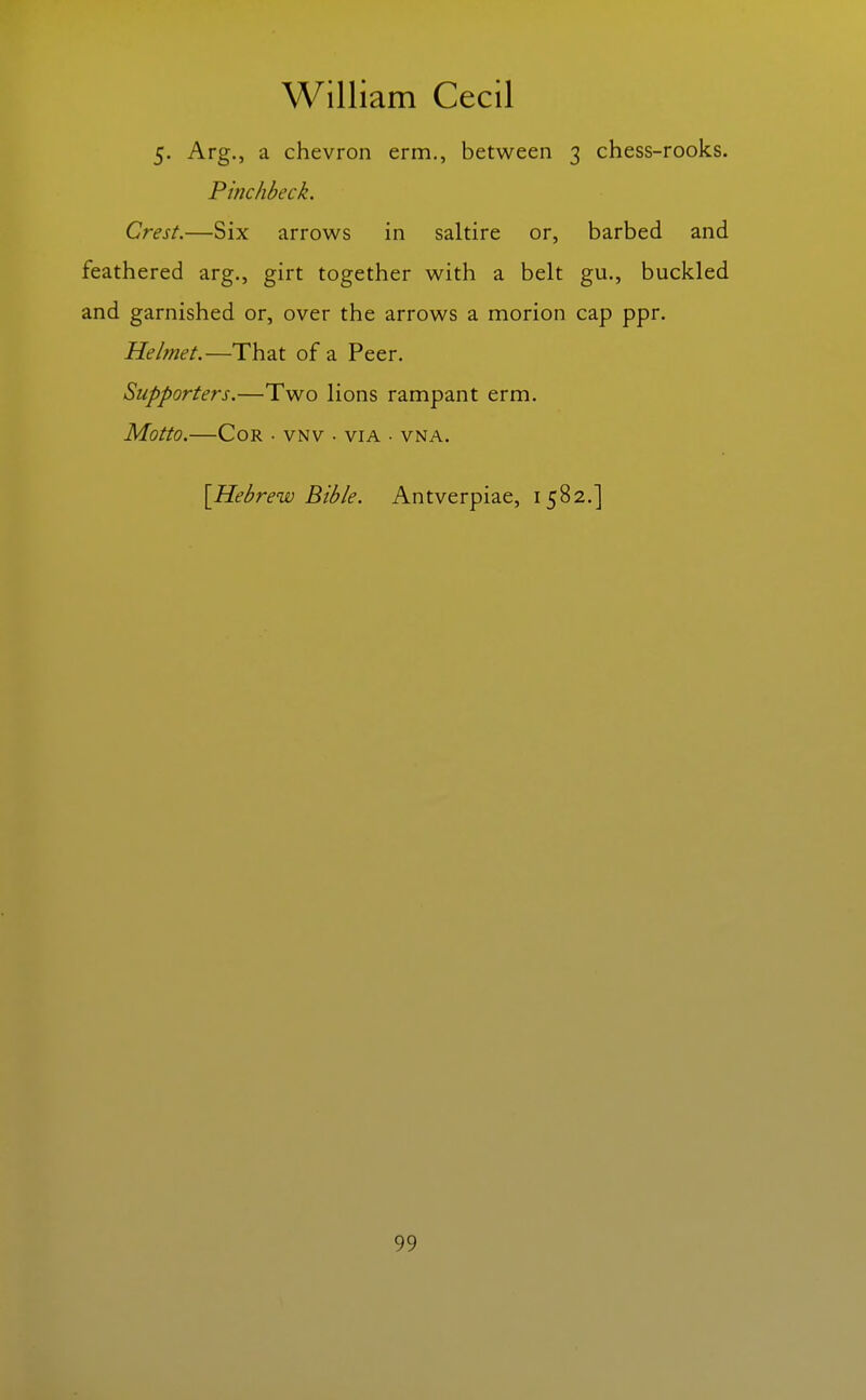 5. Arg., a chevron erm., between 3 chess-rooks. Pinchbeck. Crest.—Six arrows in saltire or, barbed and feathered arg., girt together with a belt gu., buckled and garnished or, over the arrows a morion cap ppr. Helmet.—That of a Peer. Supporters.—Two lions rampant erm. Motto.—Cor ■ vnv • via • vna. \Hebrew Bible. Antverpiae, 1582.]