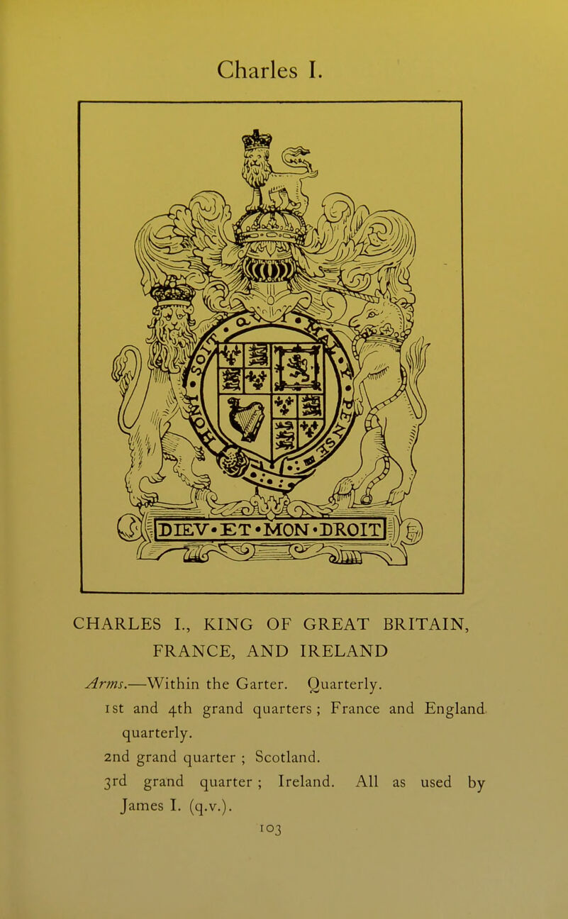 CHARLES I., KING OF GREAT BRITAIN, FRANCE, AND IRELAND Arms.—Within the Garter. Quarterly. I St and 4th grand quarters; France and England quarterly. 2nd grand quarter ; Scotland. 3rd grand quarter ; Ireland. All as used by James I. (q.v.).