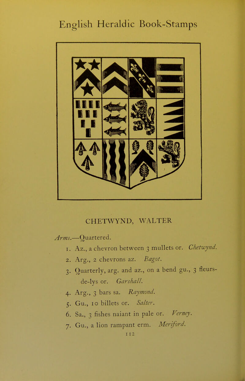 CHETWYND, WALTER Arms.—Quartered. 1. Az., a chevron between 3 mullets or. Chetwynd. 2. Arg., 2 chevrons az. Bagot. 3. Quarterly, arg. and az., on a bend gu., 3 fleurs- de-lys or. Gar shall. 4. Arg., 3 bars sa. Raymond. 5. Gu., 10 billets or. Salter. 6. Sa., 3 fishes naiant in pale or. Verney. 7. Gu., a lion rampant erm. Mer'iford.