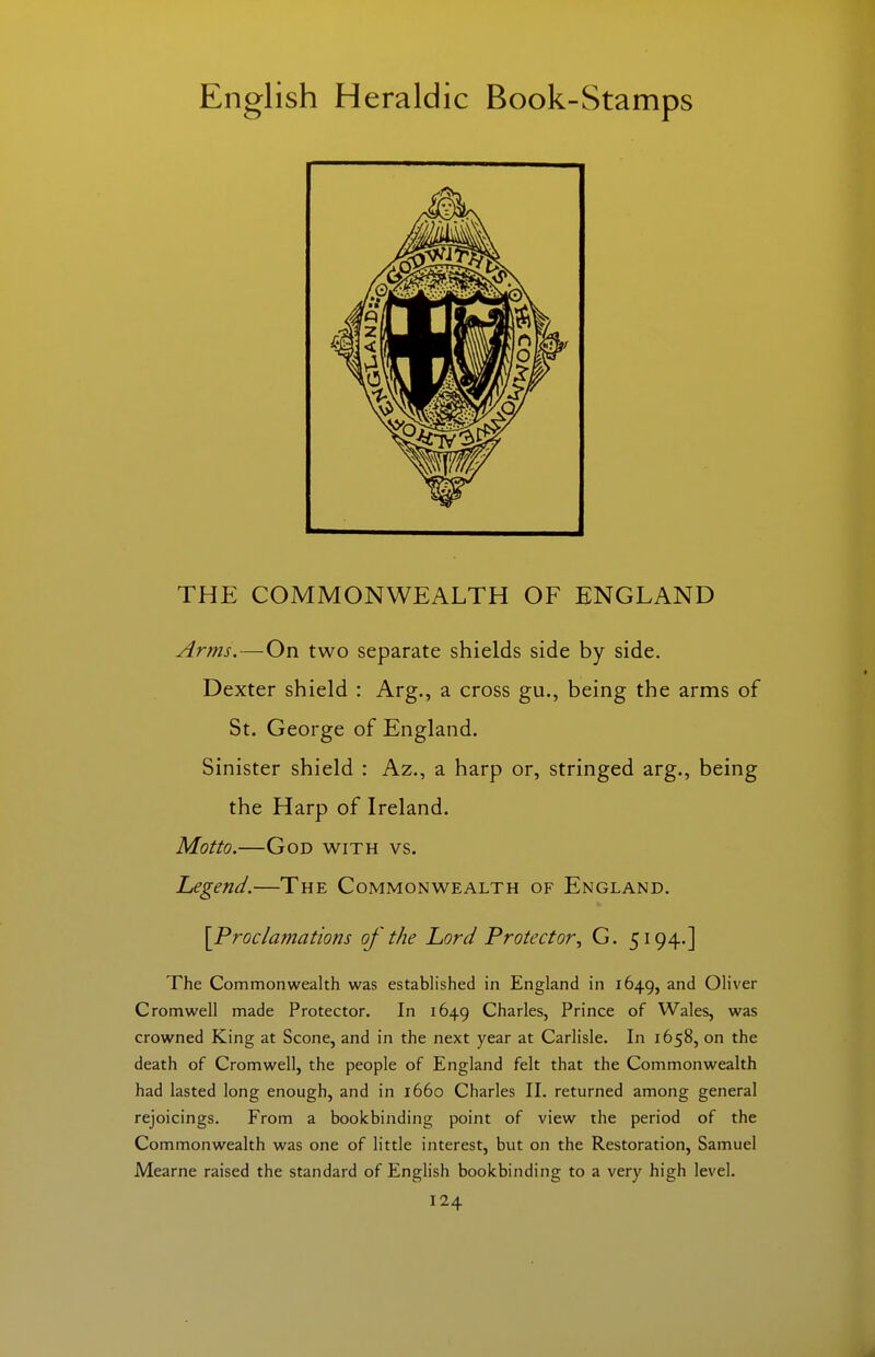 THE COMMONWEALTH OF ENGLAND Arms.—On two separate shields side by side. Dexter shield : Arg., a cross gu., being the arms of St. George of England. Sinister shield : Az., a harp or, stringed arg., being the Harp of Ireland. Motto.—God with vs. Legend.—The Commonwealth of England. \Proclamations of the Lord Protector^ G. 5194.] The Commonwealth was estabh'shed in England in 1649, and Oliver Cromwell made Protector. In 1649 Charles, Prince of Wales, was crowned King at Scone, and in the next year at Carlisle. In 1658, on the death of Cromwell, the people of England felt that the Commonwealth had lasted long enough, and in 1660 Charles II. returned among general rejoicings. From a bookbinding point of view the period of the Commonwealth was one of little interest, but on the Restoration, Samuel Mearne raised the standard of EngHsh bookbinding to a very high level.