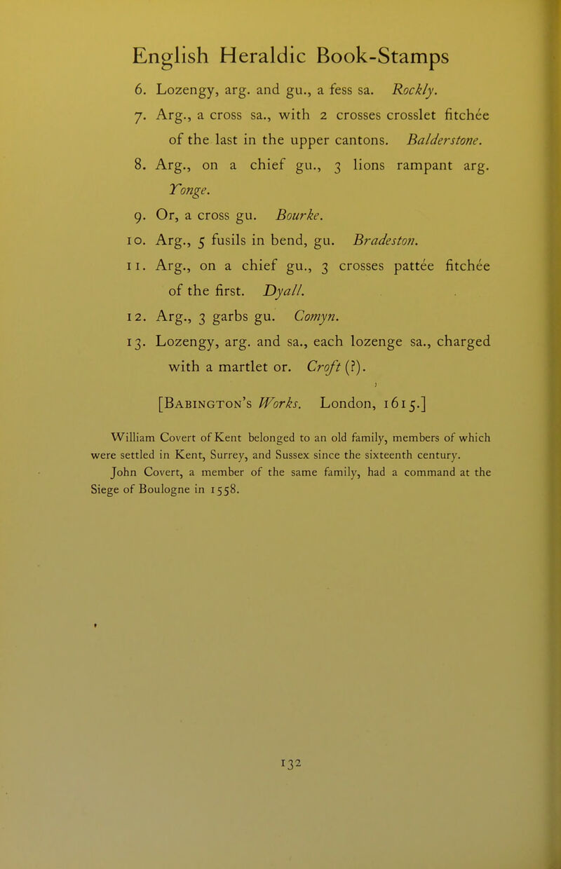 6. Lozengy, arg. and gu., a fess sa. Rockly. J. Arg., a cross sa., with 2 crosses crosslet fitchee of the last in the upper cantons. Balderstone. 8. Arg., on a chief gu., 3 lions rampant arg. Tonge. 9. Or, a cross gu. Bourke. 10. Arg., 5 fusils in bend, gu. Bradeston. 11. Arg., on a chief gu., 3 crosses pattee fitchee of the first. DyalL 12. Arg., 3 garbs gu. Comyn. 13. Lozengy, arg. and sa., each lozenge sa., charged with a martlet or. Croft (?). [Babington's Works. London, 1615.] William Covert of Kent belonged to an old family, members of which were settled in Kent, Surrey, and Sussex since the sixteenth century. John Covert, a member of the same family, had a command at the Siege of Boulogne in 1558. t