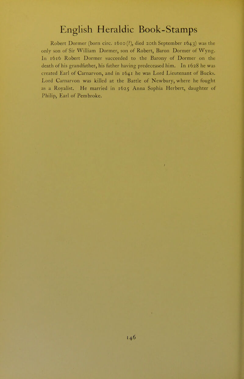 Robert Dormer (born circ. i6io(?), died 20th September 1643) was the only son of Sir William Dormer, son of Robert, Baron Dormer of Wyng. In 1616 Robert Dormer succeeded to the Barony of Dormer on the death of his grandfather, his father having predeceased him. In 1628 he was created Earl of Carnarvon, and in 1641 he was Lord Lieutenant of Bucks. Lord Carnarvon was killed at the Battle of Newbury, where he fought as a Royalist. He married in 1625 Anna Sophia Herbert, daughter of Philip, Earl of Pembroke. I