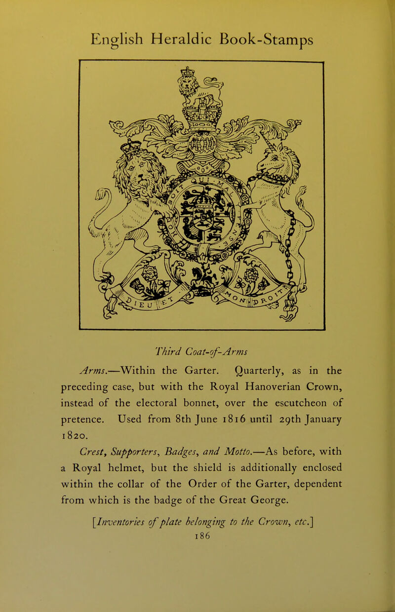 Third Coat-of-Arms Arms.—Within the Garter. Quarterly, as in the preceding case, but with the Royal Hanoverian Crown, instead of the electoral bonnet, over the escutcheon of pretence. Used from 8th June 1816 until 29th January 1820. Cresty Supporters., Badges, and Motto.—As before, with a Royal helmet, but the shield is additionally enclosed within the collar of the Order of the Garter, dependent from which is the badge of the Great George. [^Inventories of plate belonging to the Crown, etc.]