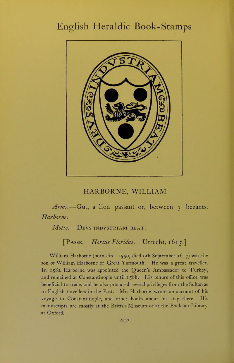 HARBORNE, WILLIAM Arms.—Gu., a lion passant or, between 3 bezants. Harborne. Motto.—Devs indvstriam beat. [Passe. Hortus Floridus. Utrecht, 1615.] William Harborne (born circ. 1550, died 9th September 1617) was the son of William Harborne of Great Yarmouth, He was a great traveller. In 1582 Harborne was appointed the Queen's Ambassador to Turkey, and remained at Constantinople until 1588. His tenure of this office was beneficial to trade, and he also procured several privileges from the Sultanas to English travellers in the East. Mr. Harborne wrote an account of his voyage to Constantinople, and other books about his stay there. His manuscripts are mostly at the British Museum or at the Bodleian Library at Oxford.