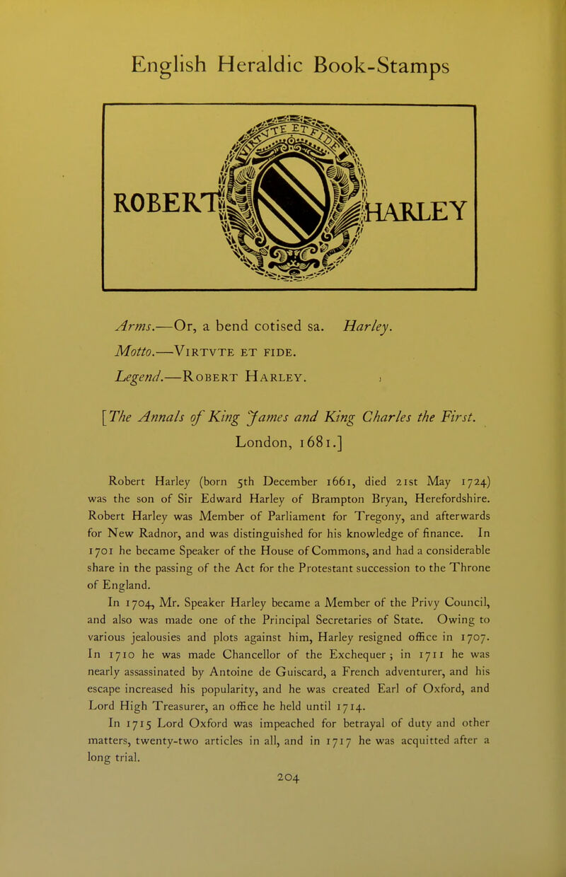 Arms.—Or, a bend cotised sa. Harley. Motto. ViRTVTE ET FIDE, Legend.—Robert Harley. j [The Annals of King fames and King Charles the First. London, 1681.] Robert Harley (born 5th December 1661, died 21st May 1724) was the son of Sir Edward Harley of Brampton Bryan, Herefordshire. Robert Harley was Member of Parliament for Tregony, and afterwards for New Radnor, and was distinguished for his knowledge of finance. In 1701 he became Speaker of the House of Commons, and had a considerable share in the passing of the Act for the Protestant succession to the Throne of England. In 1704, Mr. Speaker Harley became a Member of the Privy Council, and also was made one of the Principal Secretaries of State. Owing to various jealousies and plots against him, Harley resigned office in 1707. In 1710 he was made Chancellor of the Exchequer; in 1711 he was nearly assassinated by Antoine de Guiscard, a French adventurer, and his escape increased his popularity, and he was created Earl of Oxford, and Lord High Treasurer, an office he held until 1714. In 1715 Lord Oxford was impeached for betrayal of duty and other matters, twenty-two articles in all, and in 1717 he was acquitted after a long trial.