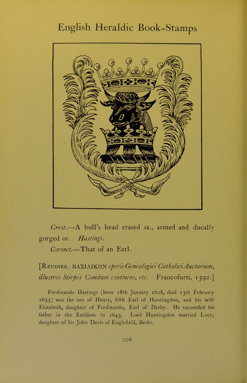 Crest.—A bull's head erased sa., armed and ducally gorged or. Hastings. Coronet.—That of an Earl. [Reusner. BASlAIKflN operisGenealogici GatholiciAuctariurn^ illustres Stirpes Comitum contifiens^ etc. Francofurti, 1592.] Ferdinando Hastings (born i8th January 1608, died 13th February 1655) was the son of Henry, fifth Earl of Huntingdon, and his wife Elizabeth, daughter of Ferdinando, Earl of Derby. He succeeded his father in the Earldom in 1643. Lord Huntingdon married Lucy, daughter of Sir John Davis of Englefield, Berks.