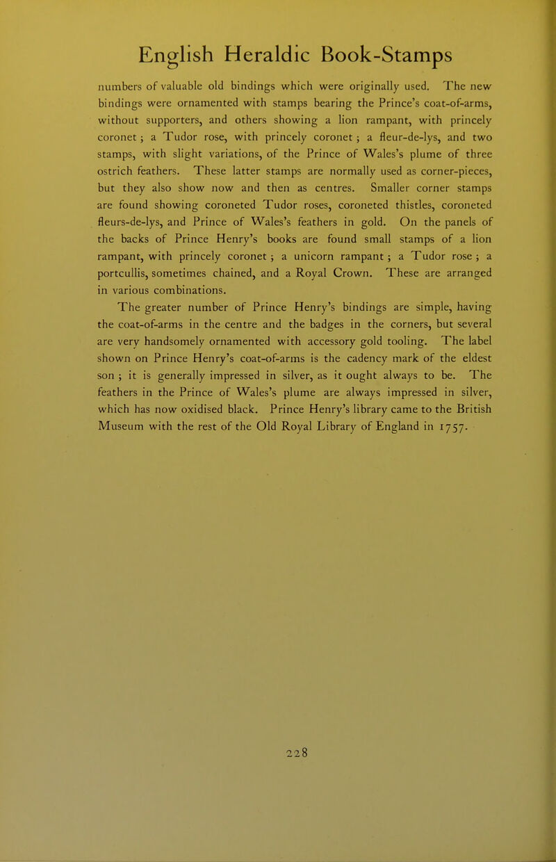numbers of valuable old bindings which were originally used. The new bindings were ornamented with stamps bearing the Prince's coat-of-arms, without supporters, and others showing a lion rampant, with princely coronet; a Tudor rose, with princely coronet; a fleur-de-lys, and two stamps, with slight variations, of the Prince of Wales's plume of three ostrich feathers. These latter stamps are normally used as corner-pieces, but they also show now and then as centres. Smaller corner stamps are found showing coroneted Tudor roses, coroneted thistles, coroneted fleurs-de-lys, and Prince of Wales's feathers in gold. On the panels of the backs of Prince Henry's books are found small stamps of a lion rampant, with princely coronet ; a unicorn rampant ; a Tudor rose ; a portcullis, sometimes chained, and a Royal Crown. These are arranged in various combinations. The greater number of Prince Henry's bindings are simple, having the coat-of-arms in the centre and the badges in the corners, but several are very handsomely ornamented with accessory gold tooling. The label shown on Prince Henry's coat-of-arms is the cadency mark of the eldest son ; it is generally impressed in silver, as it ought always to be. The feathers in the Prince of Wales's plume are always impressed in silver, which has now oxidised black. Prince Henry's library came to the British Museum with the rest of the Old Royal Library of England in 1757.
